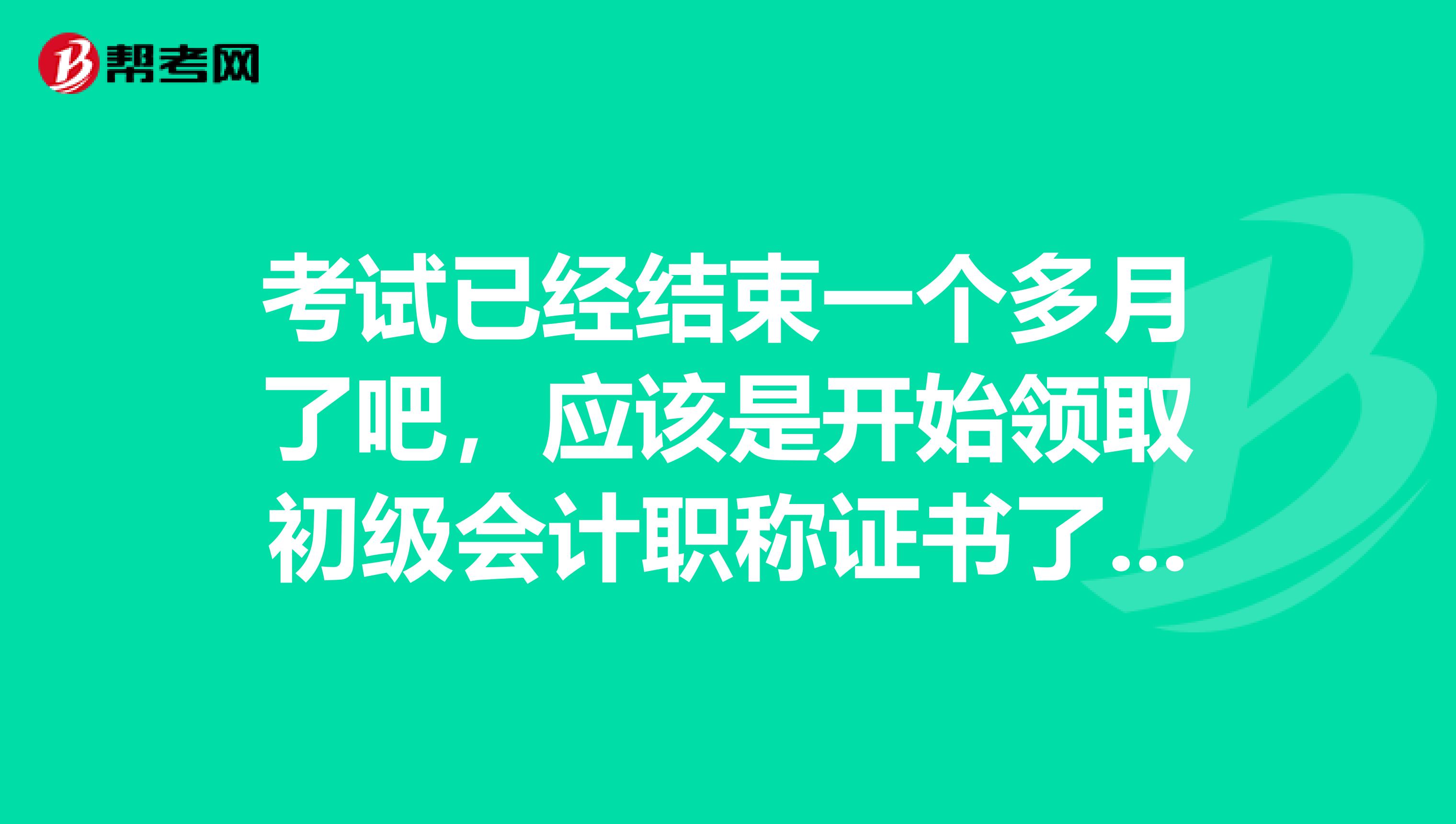 考试已经结束一个多月了吧,应该是开始领取初级会计职称证书了吧?