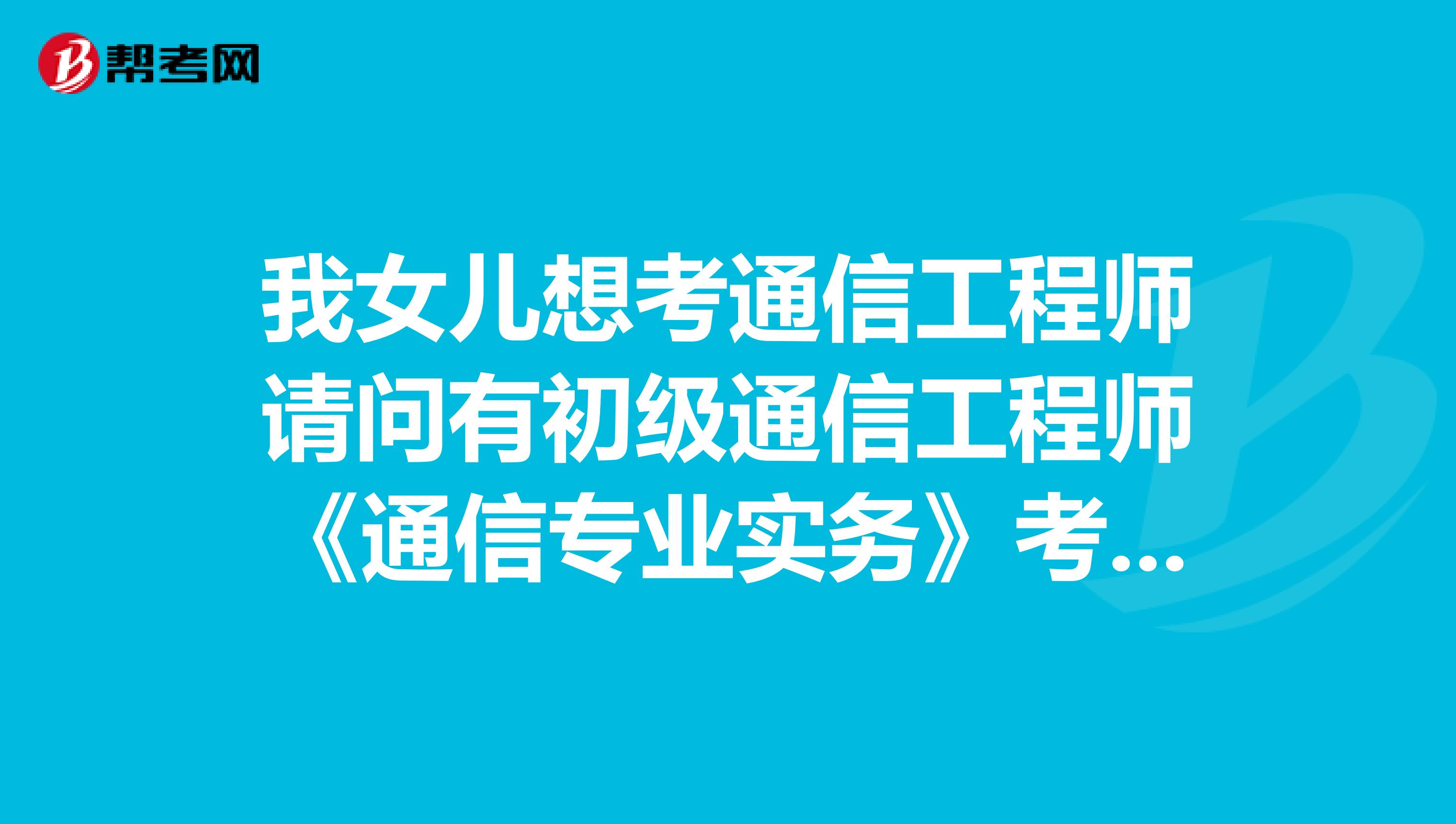 我女儿想考通信工程师请问有初级通信工程师《通信专业实务》考试大纲吗