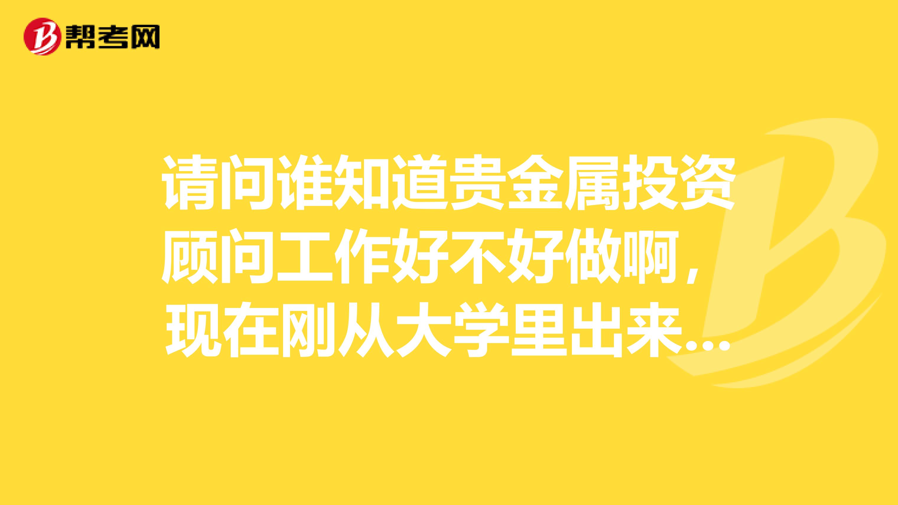 请问谁知道贵金属投资顾问工作好不好做啊,现在刚从大学里出来,都不知该找什么样的工作,真心很迷茫。。