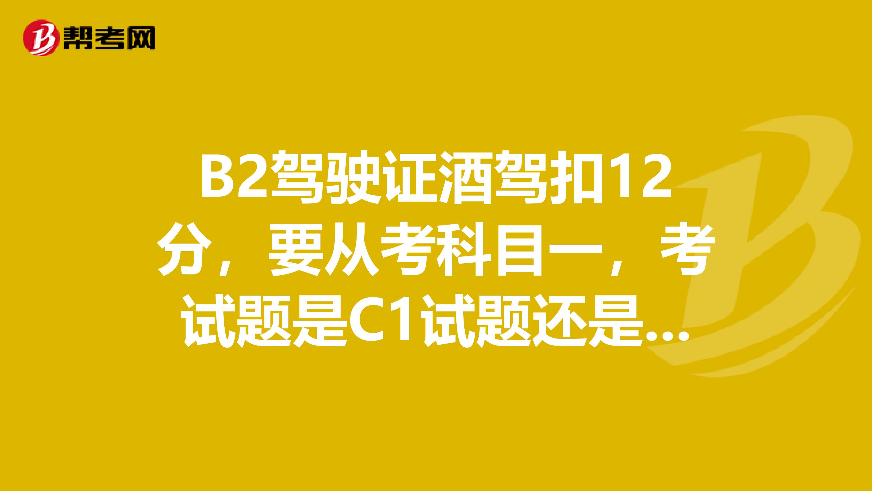 B2驾驶证酒驾扣12分，要从考科目一，考试题是C1试题还是B2试题？