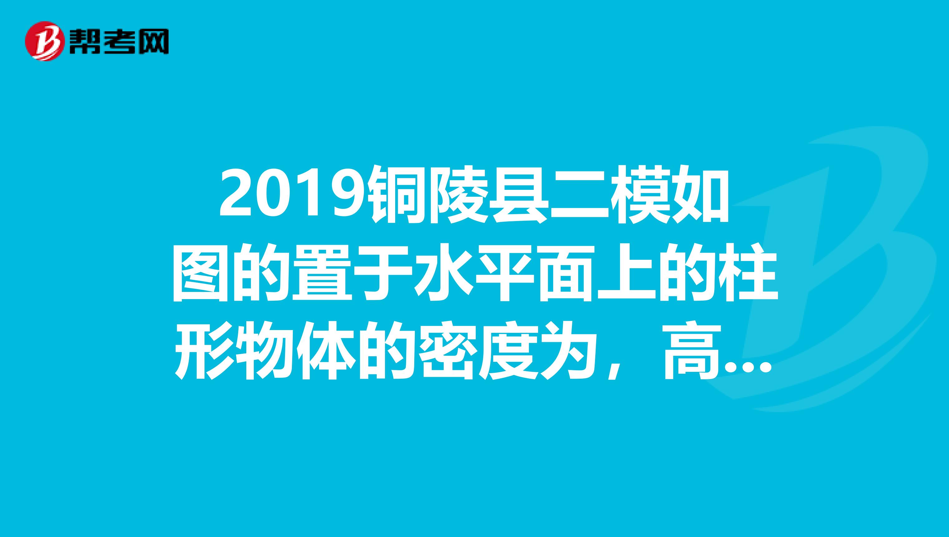 2019铜陵县二模如图的置于水平面上的柱形物体的密度为，高度为h，底面积为S试证明1该柱形