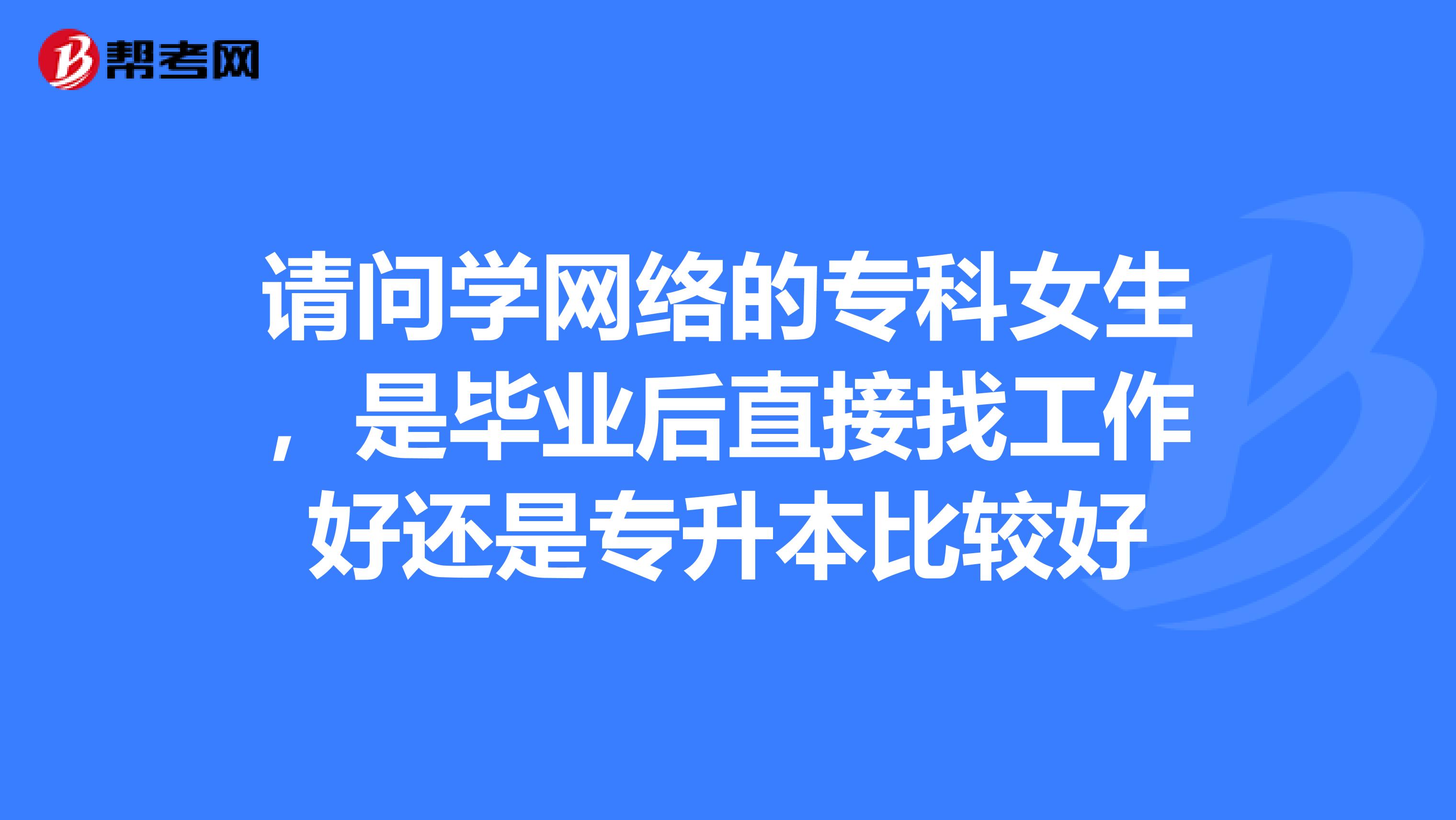 请问学网络的专科女生,是毕业后直接找工作好还是专升本比较好