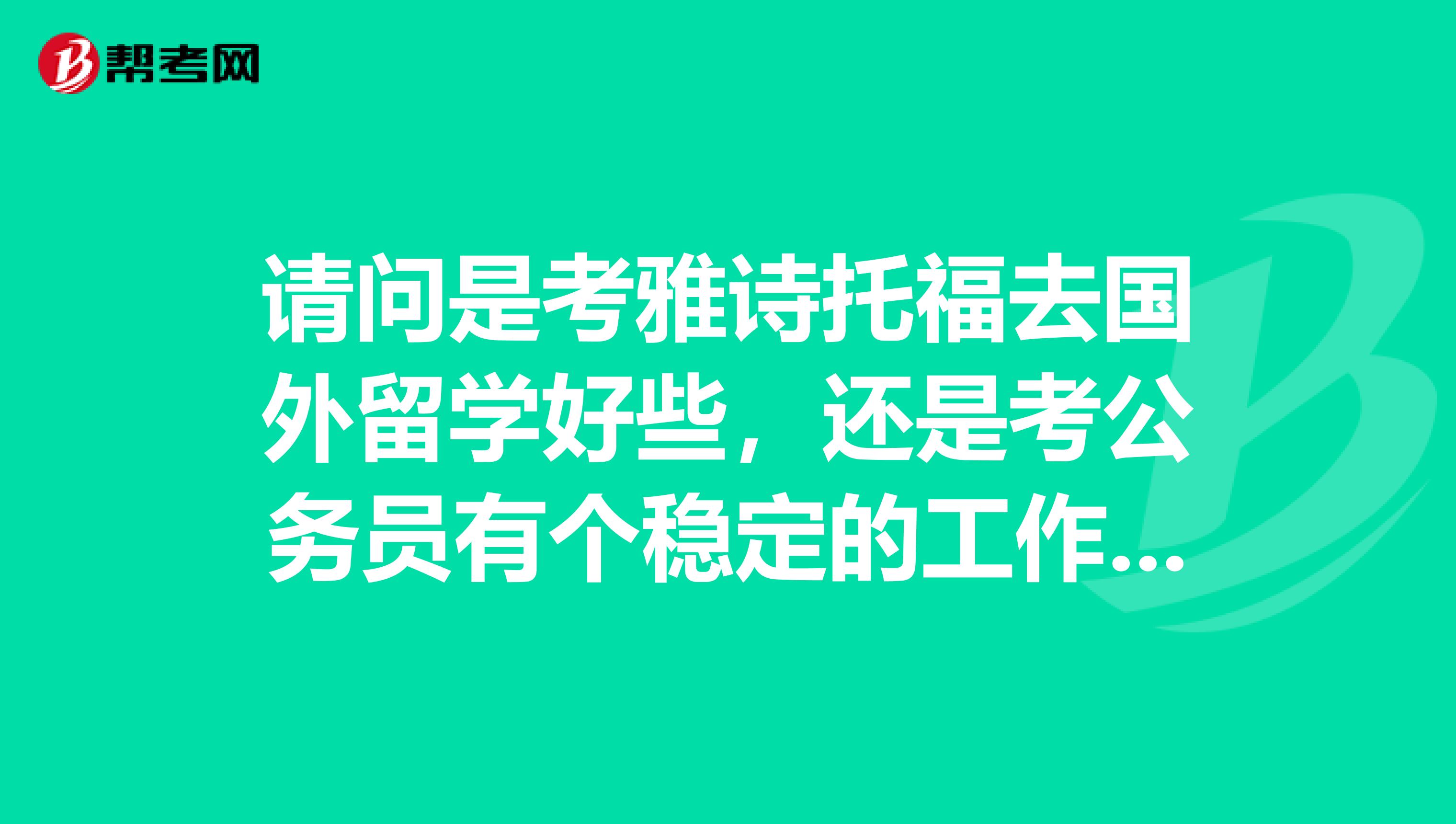 请问是考雅诗托福去国外留学好些，还是考公务员有个稳定的工作好呢，这两边我都有关系。