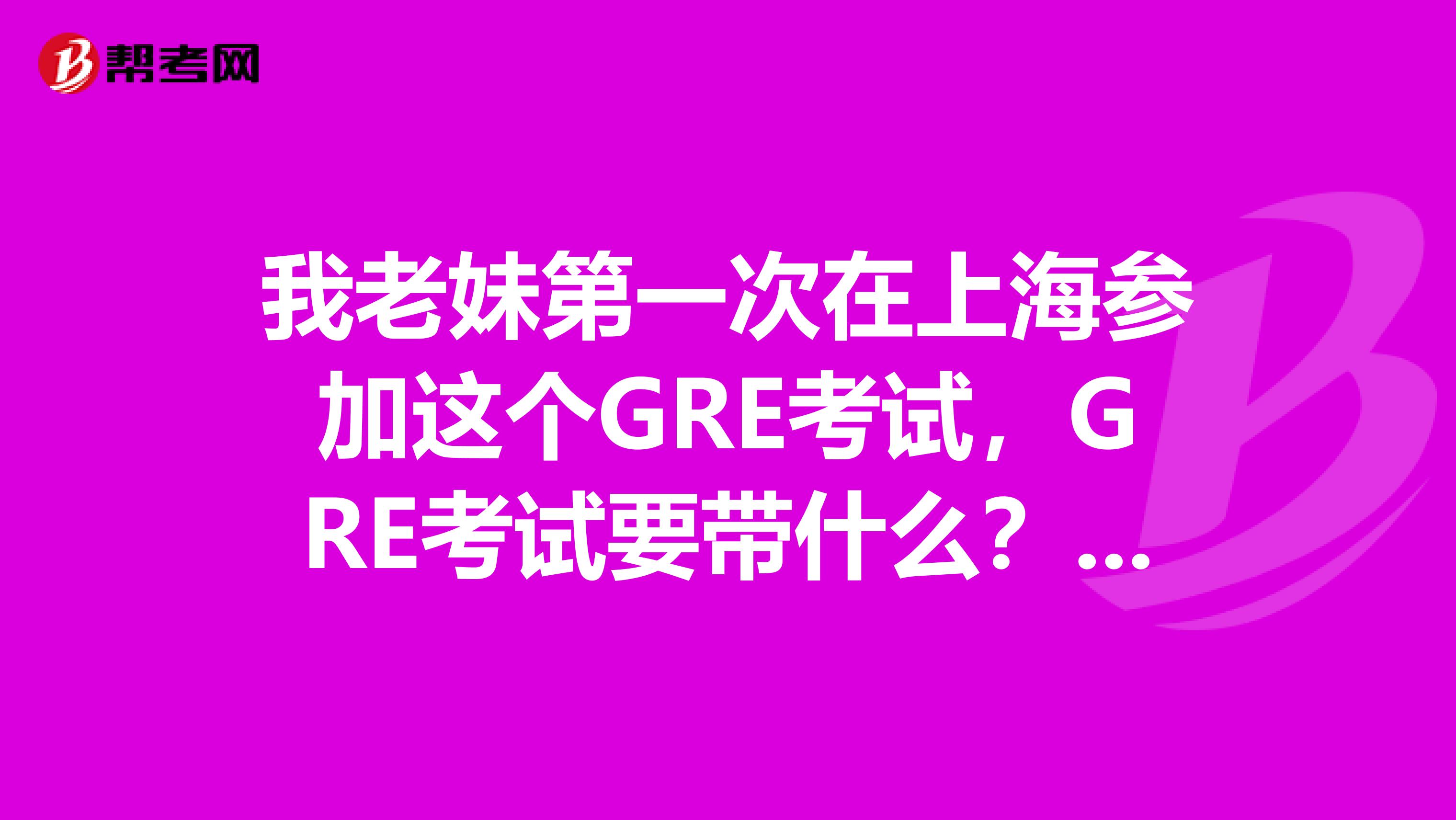 我老妹第一次在上海参加这个GRE考试，GRE考试要带什么？有没有大神知道呀，求告知