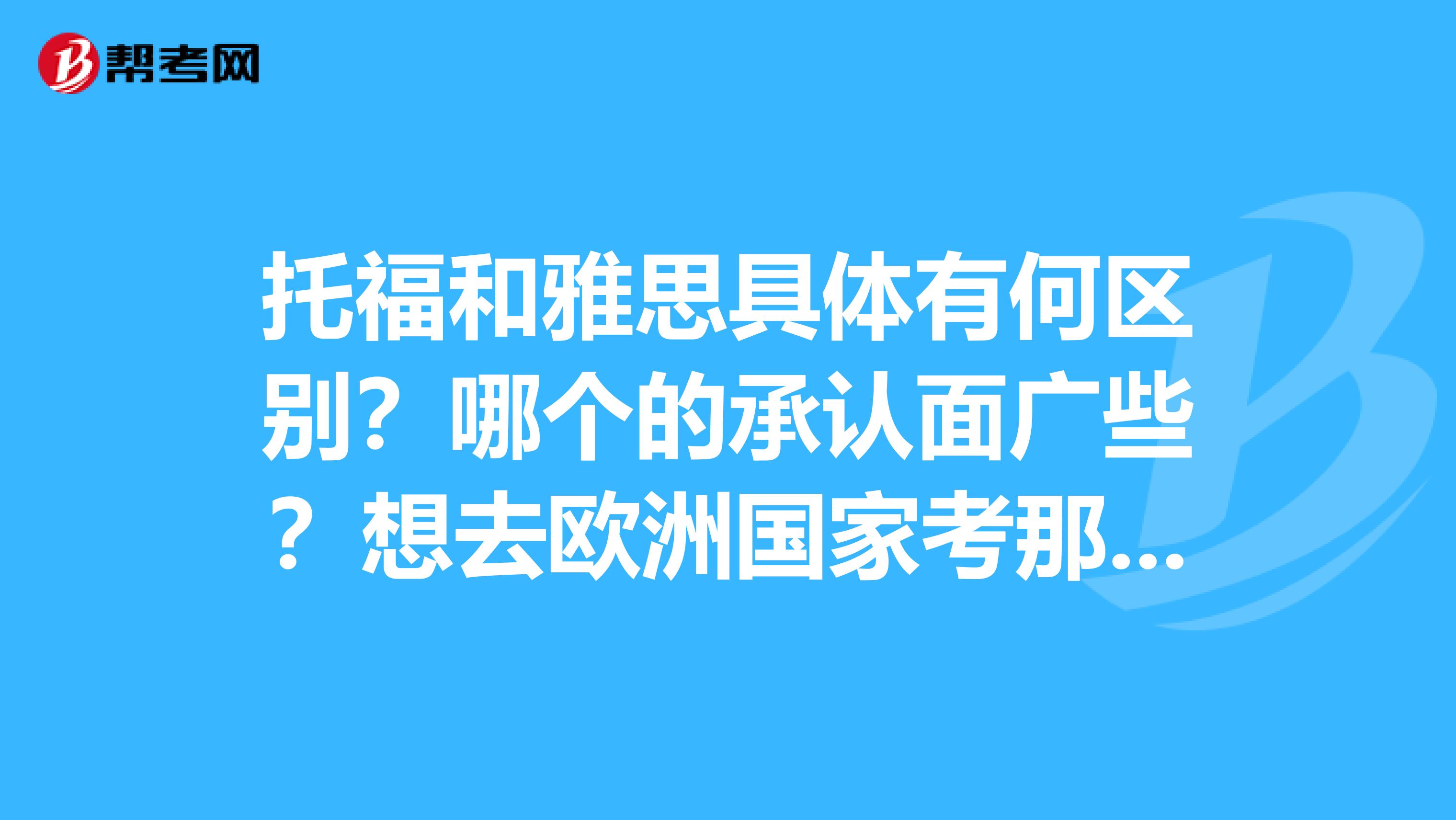 托福和雅思具体有何区别?哪个的承认面广些?想去欧洲国家考那个好些?