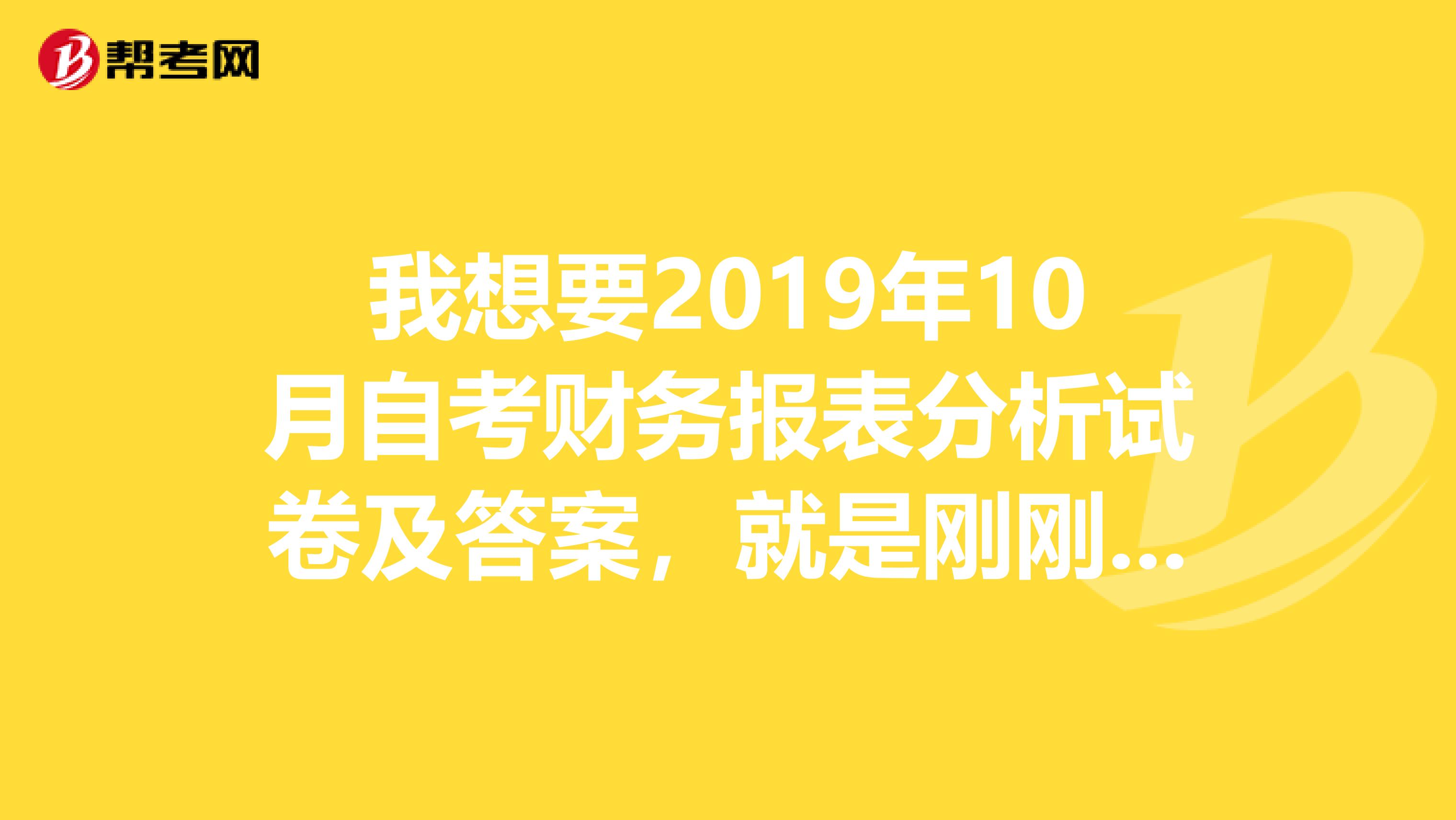 我想要2019年10月自考财务报表分析试卷及答案，就是刚刚考完的。