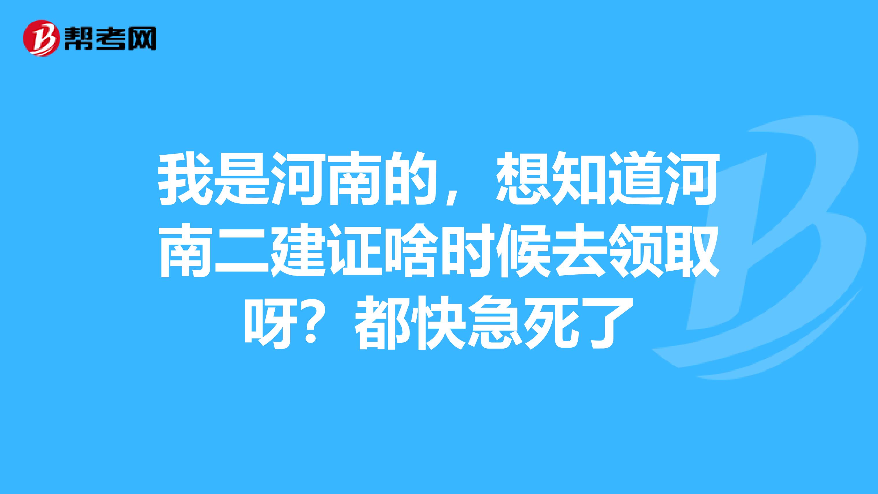 我是河南的,想知道河南二建证啥时候去领取呀?都快急死了