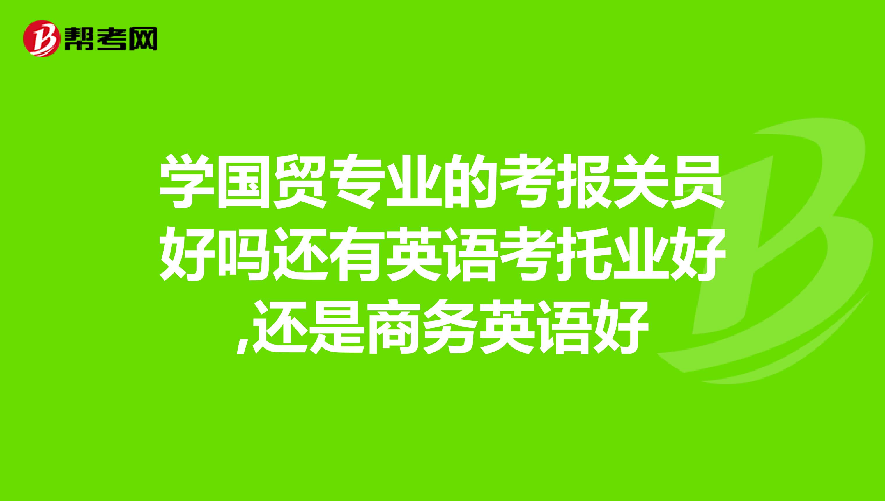 学国贸专业的考报关员好吗还有英语考托业好,还是商务英语好