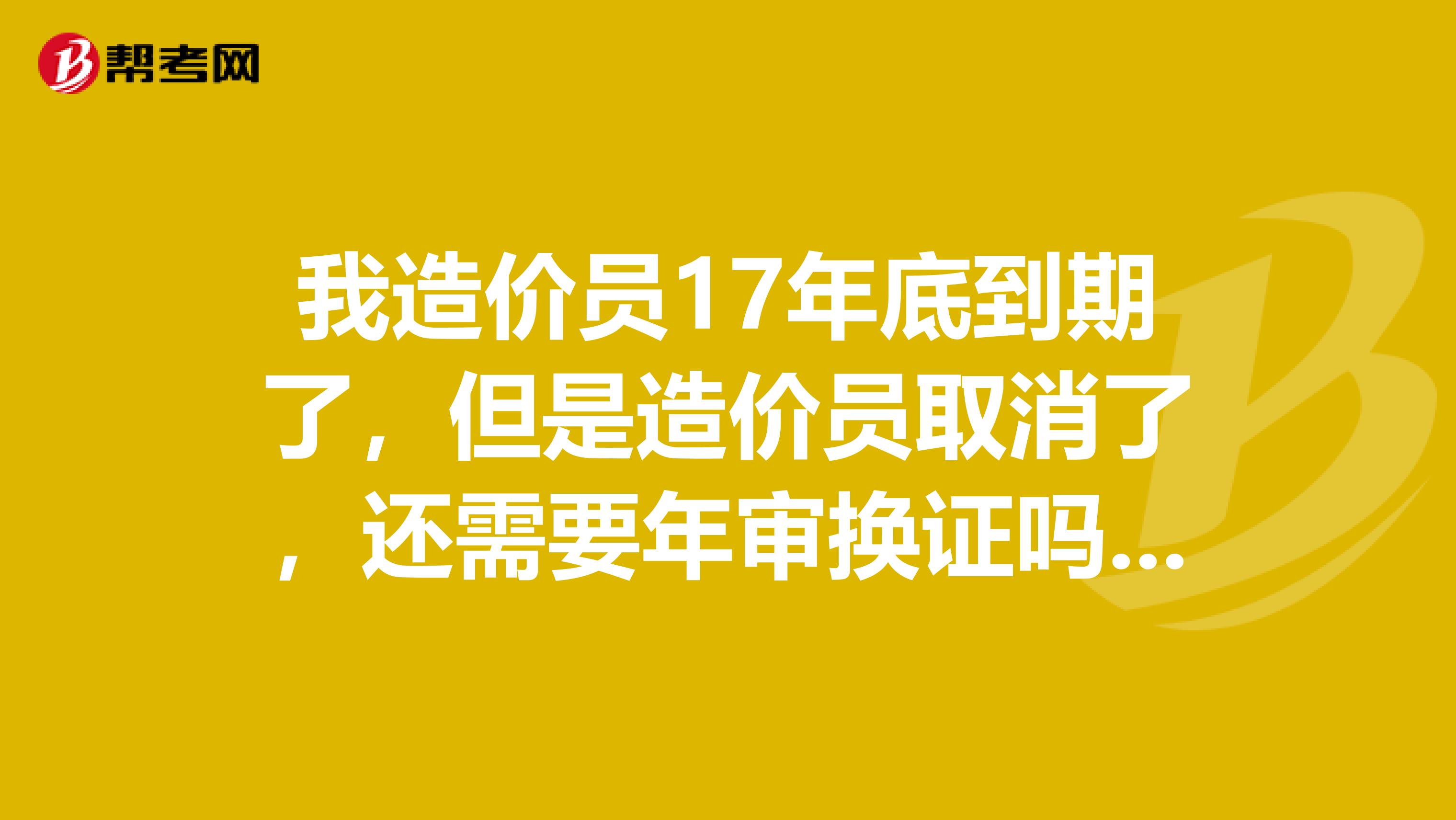 我造价员17年底到期了,但是造价员取消了,还需要年审换证吗?继续教育还参加嘛?13年考的证是参加15年和17年的继续教育吗?