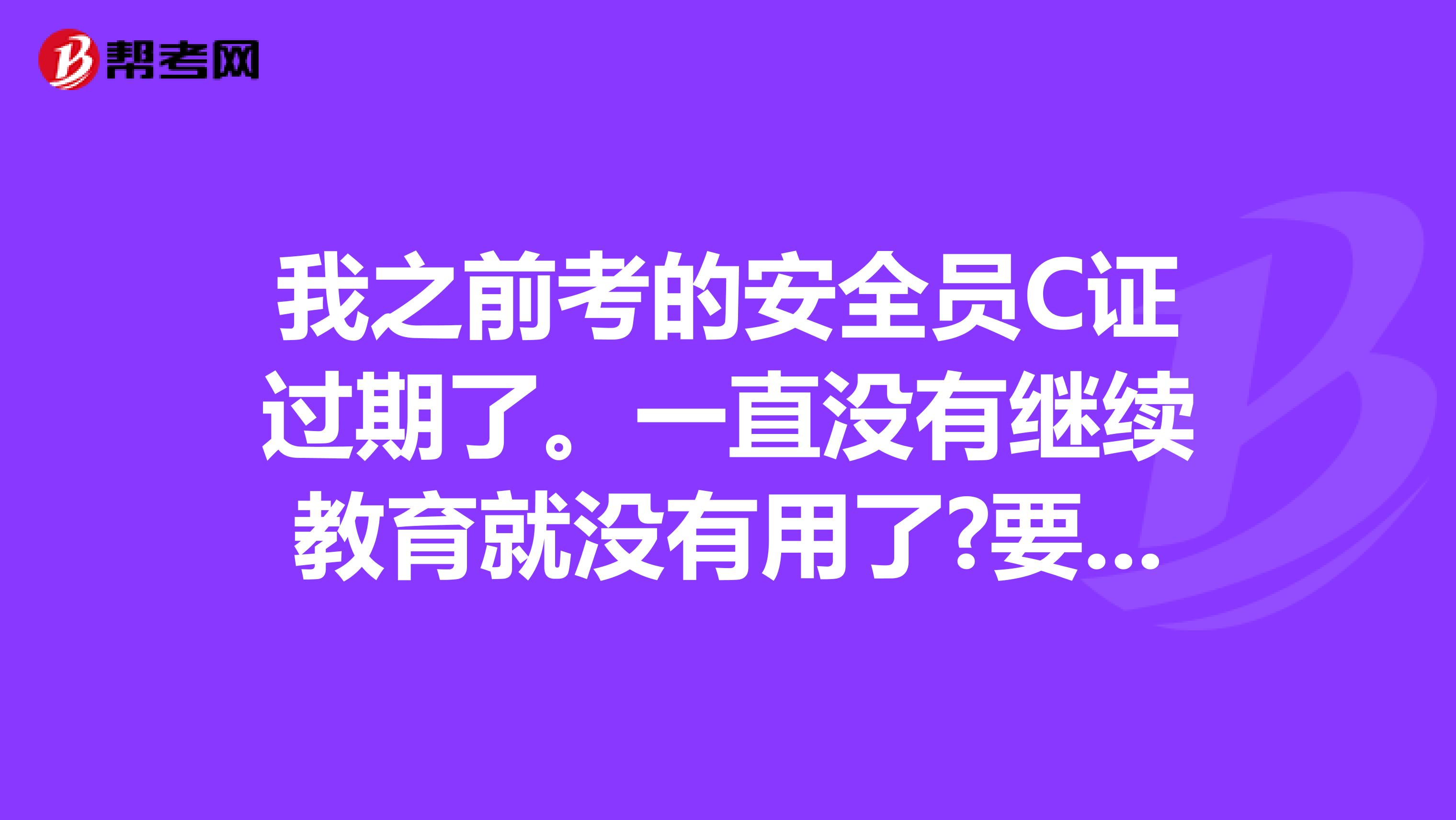 我之前考的安全员C证过期了。一直没有继续教育就没有用了?要怎么办呢？