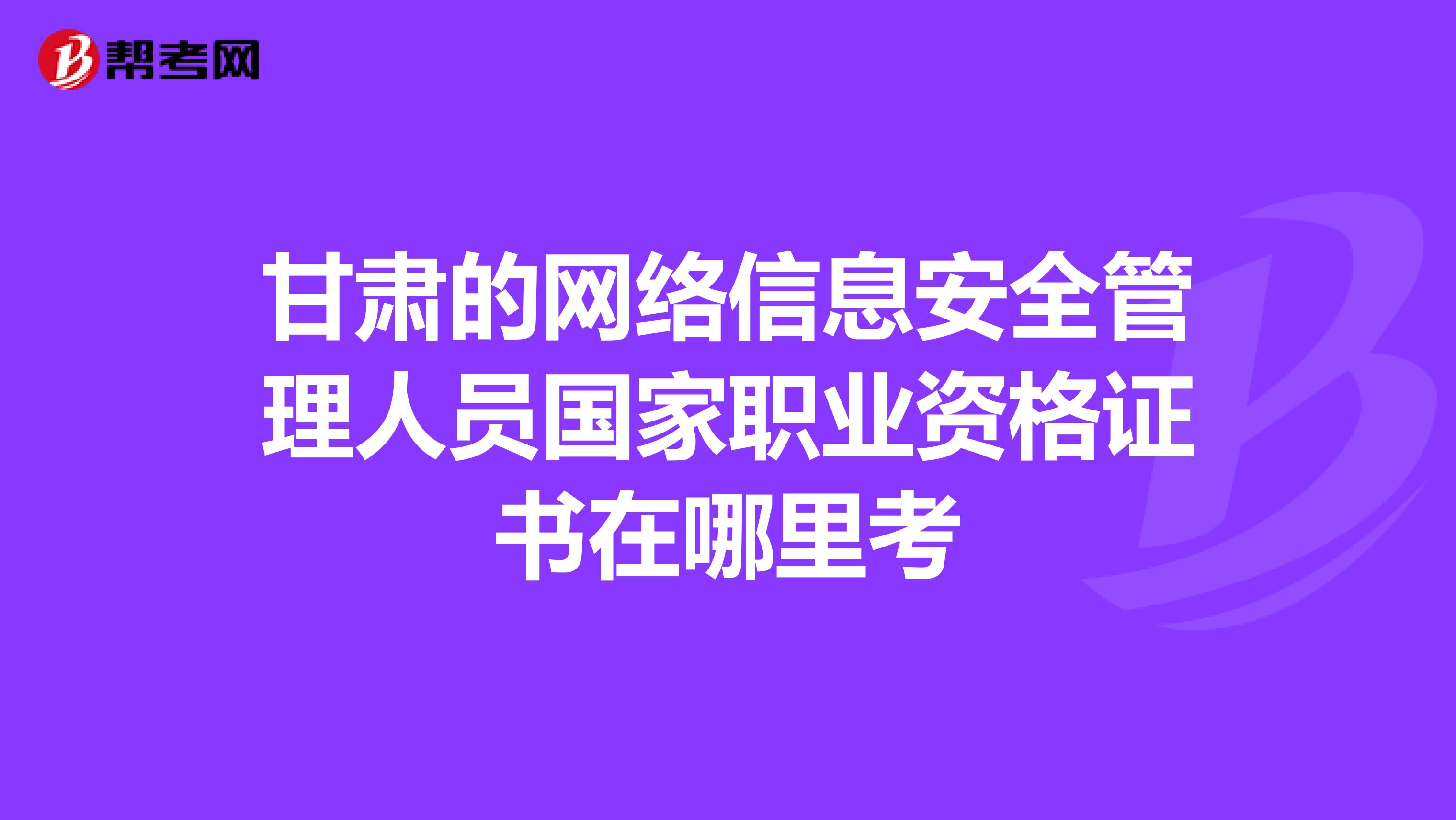 甘肃的网络信息安全管理人员国家职业资格证书在哪里考