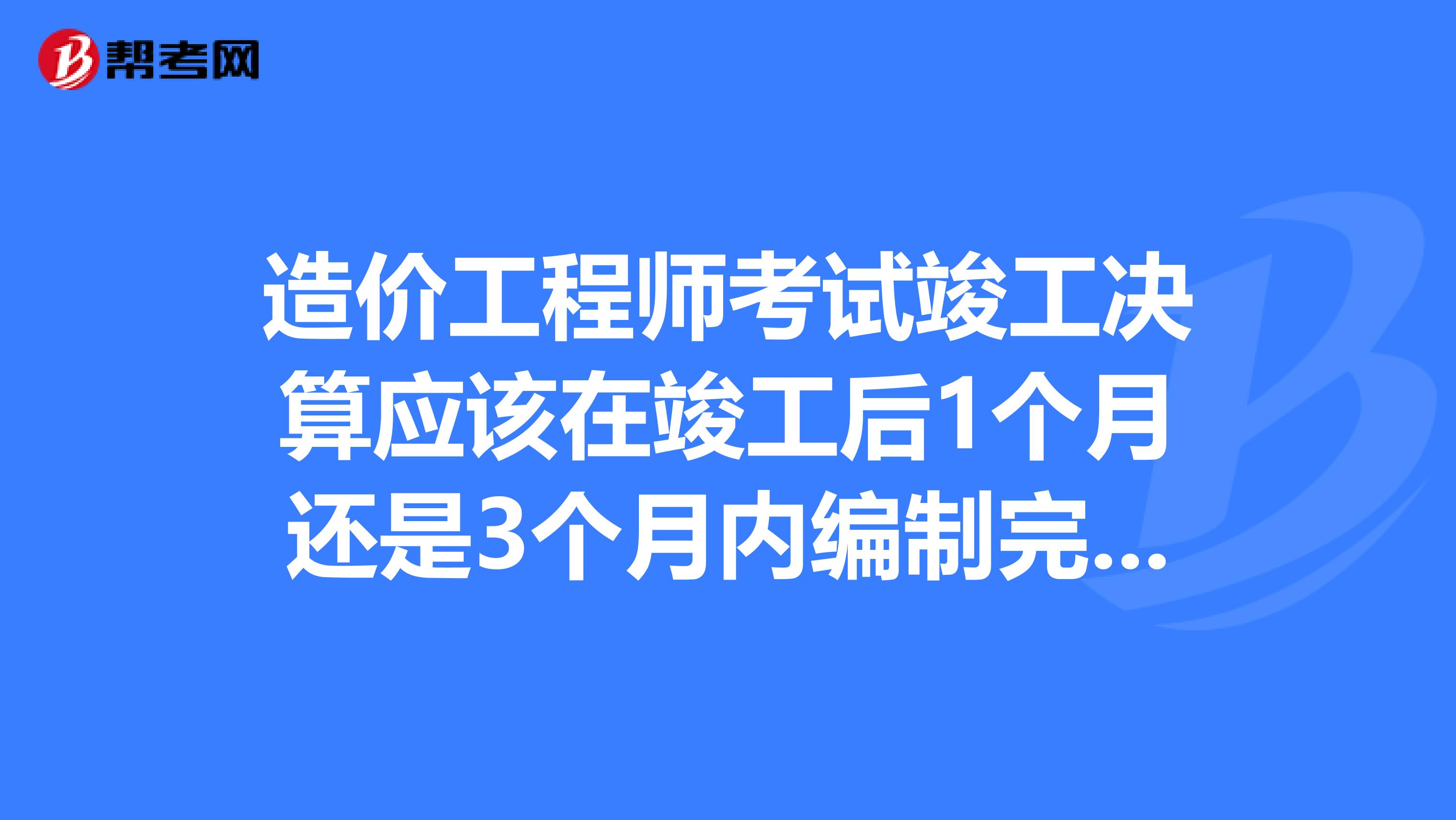 造价工程师考试竣工决算应该在竣工后1个月还是3个月内编制完毕？