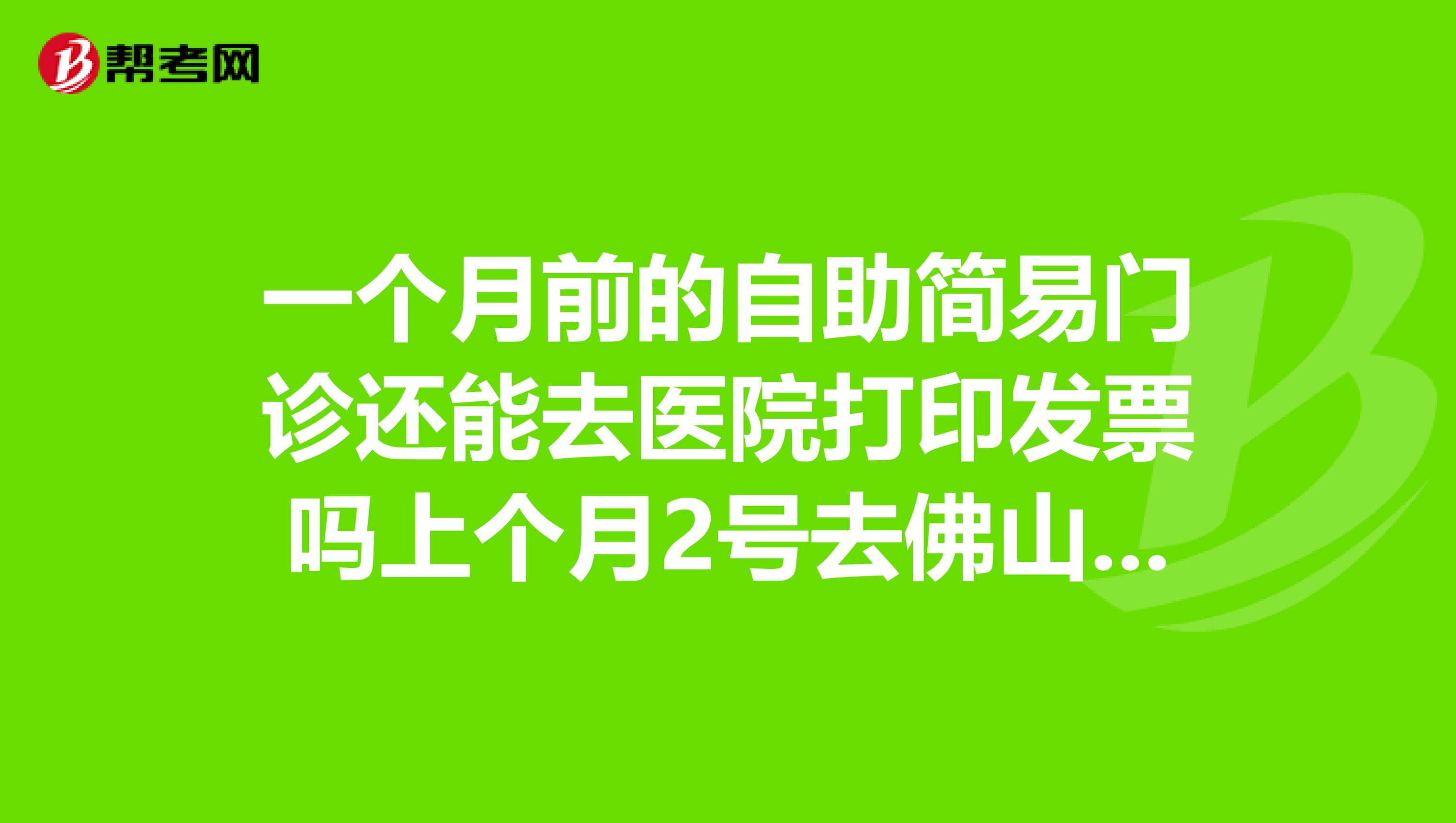 一个月前的自助简易门诊还能去医院打印发票吗上个月2号去佛山市顺德区的中西医结合医院门诊部取环,当