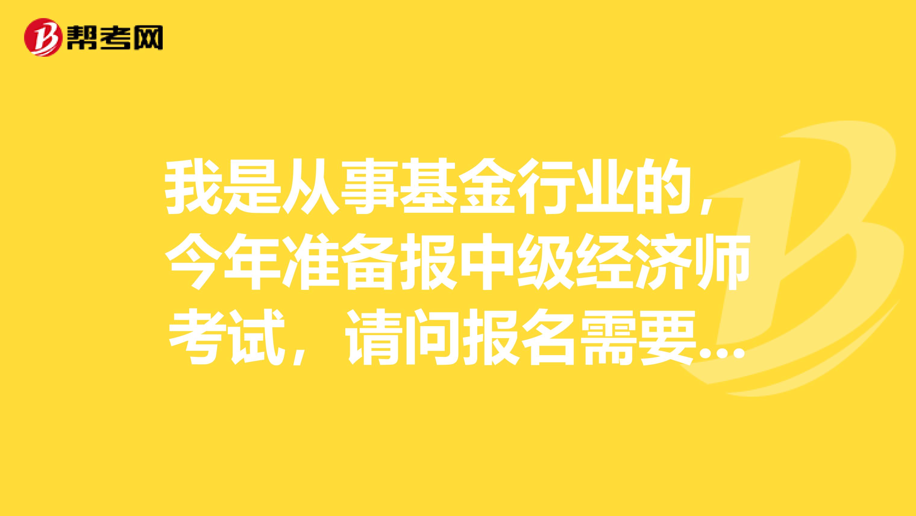 我是从事基金行业的,今年准备报中级经济师考试,请问报名需要什么条件?