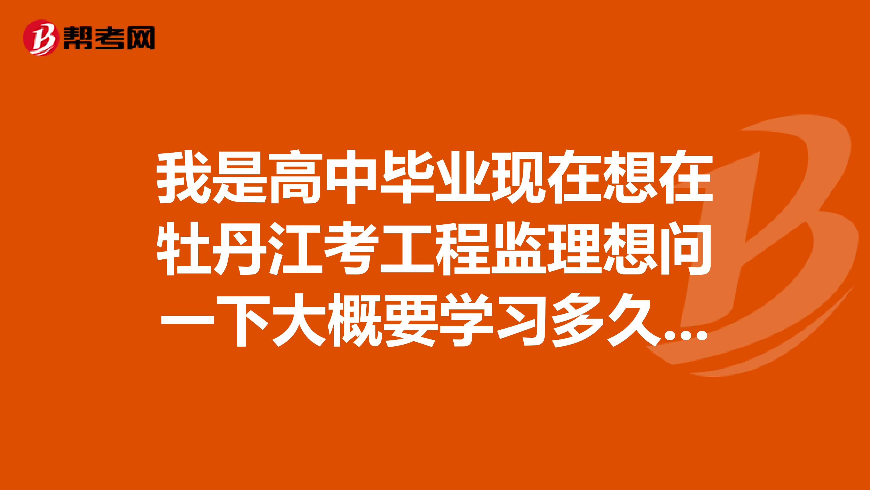 我是高中毕业现在想在牡丹江考工程监理想问一下大概要学习多久??费用多少???在哪有报名学习的