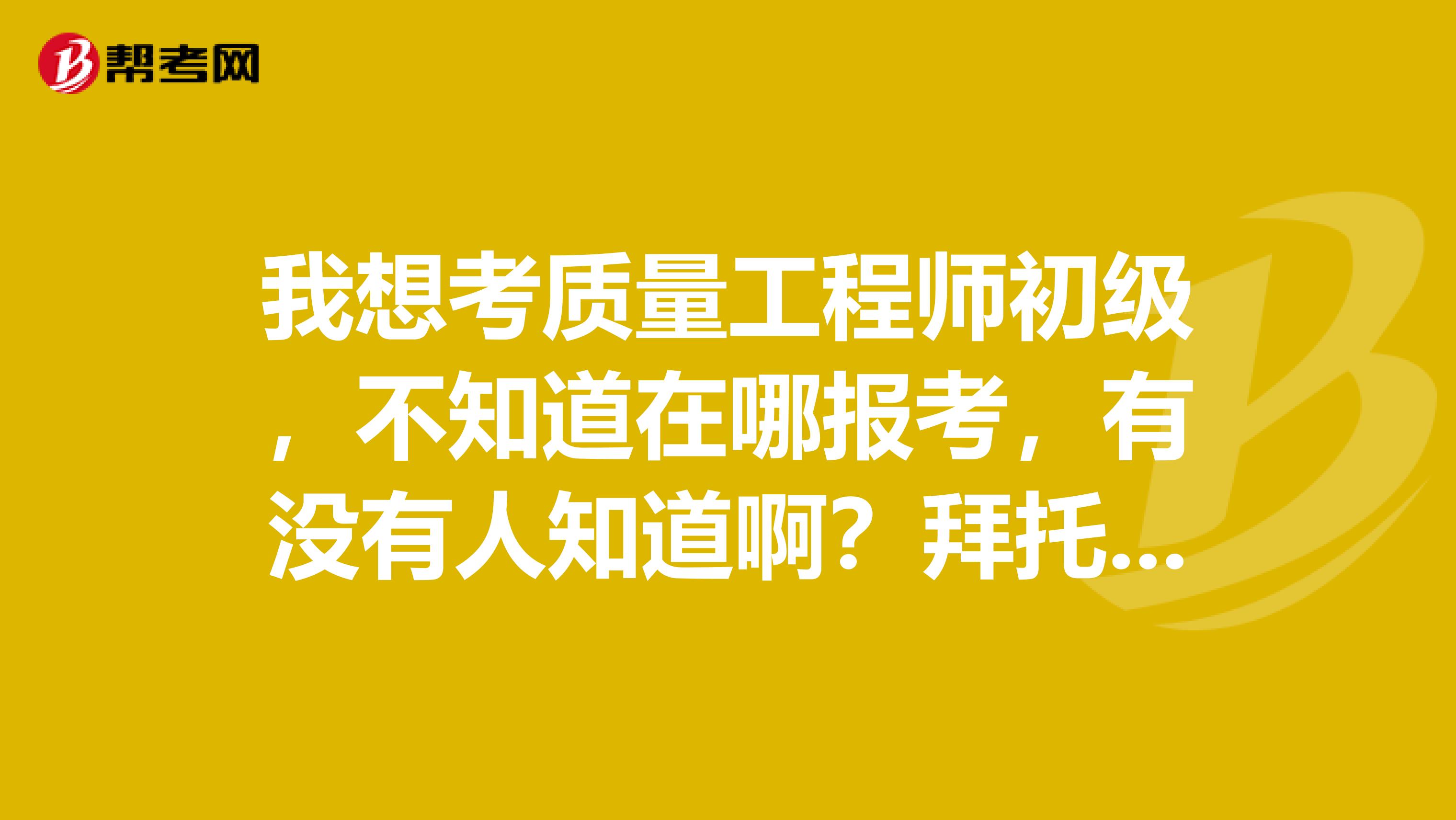 我想考质量工程师初级,不知道在哪报考,有没有人知道啊?拜托了,知道的话答复一下,谢谢