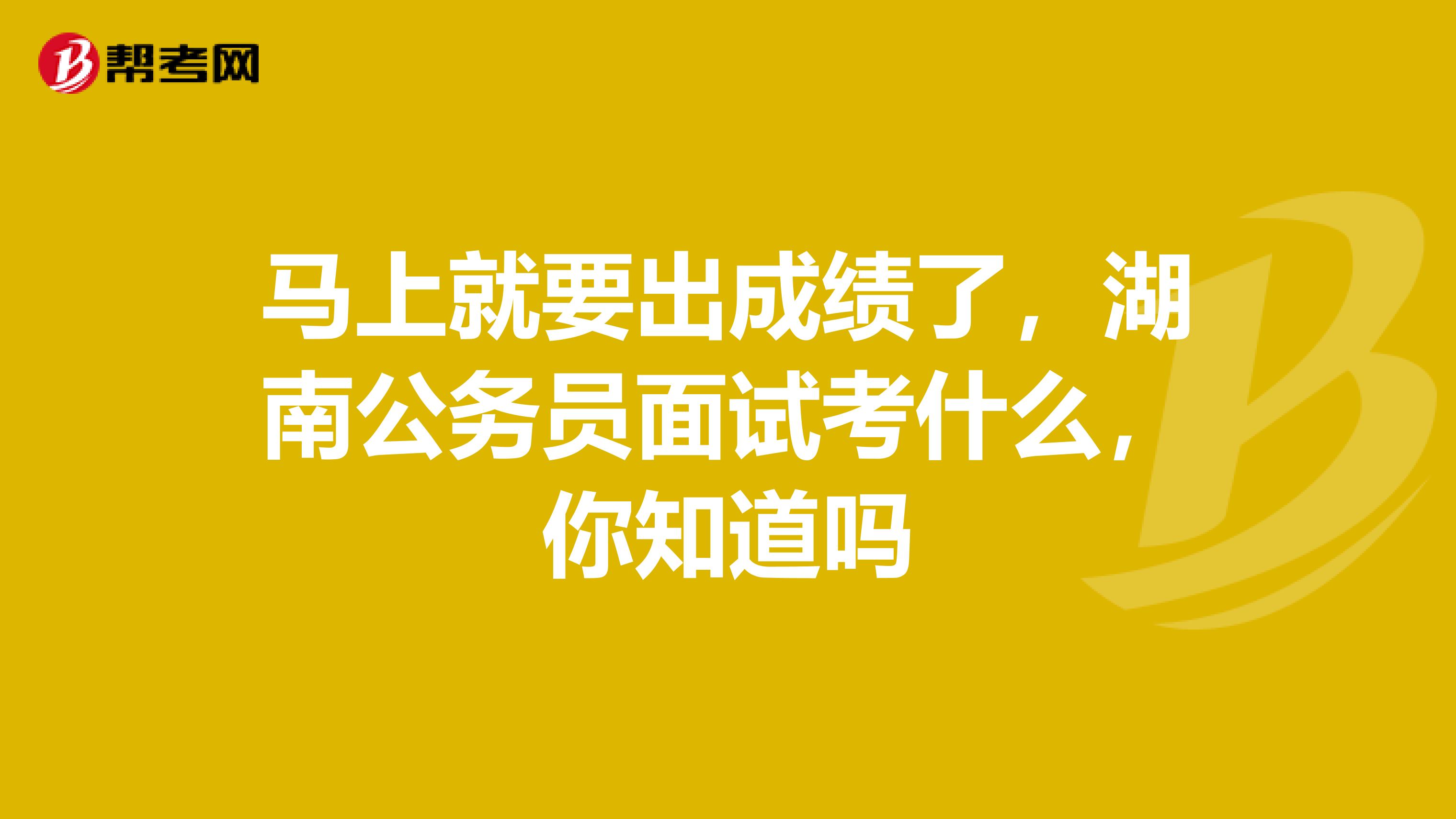马上就要出成绩了,湖南公务员面试考什么,你知道吗