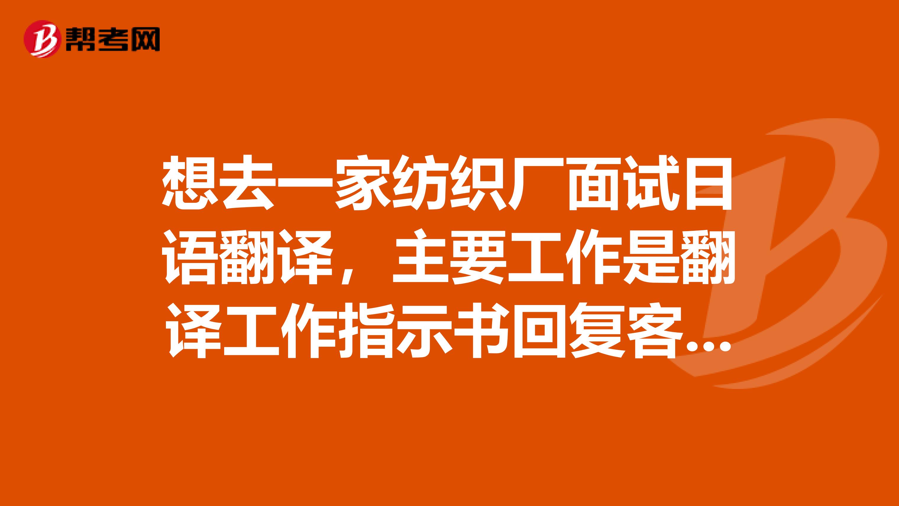 想去一家纺织厂面试日语翻译,主要工作是翻译工作指示书回复客户邮件等..想知道具体指示书是什么样子的?还有面试的时候会问什么问题?提前准备一下。
