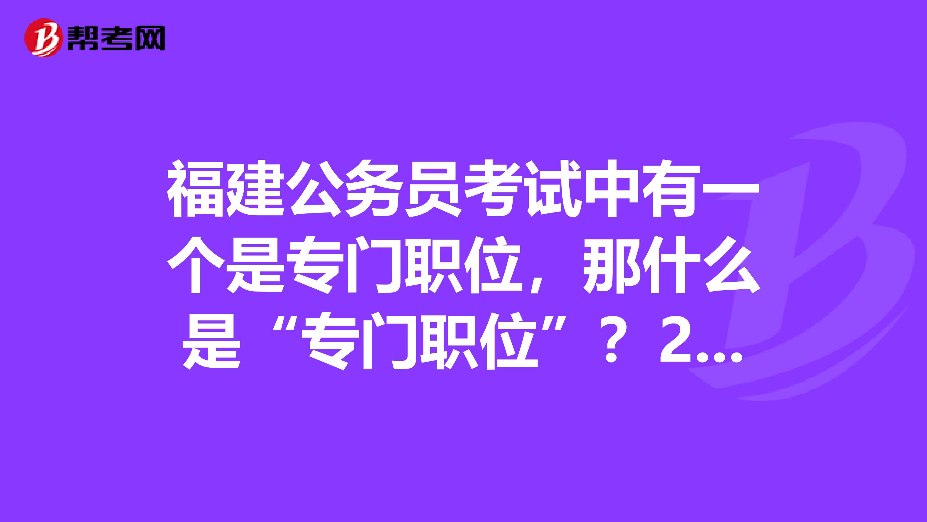 福建公务员考试中有一个是专门职位,那什么是“专门职位”?2019年福建省考也会有这个专门职位吗?