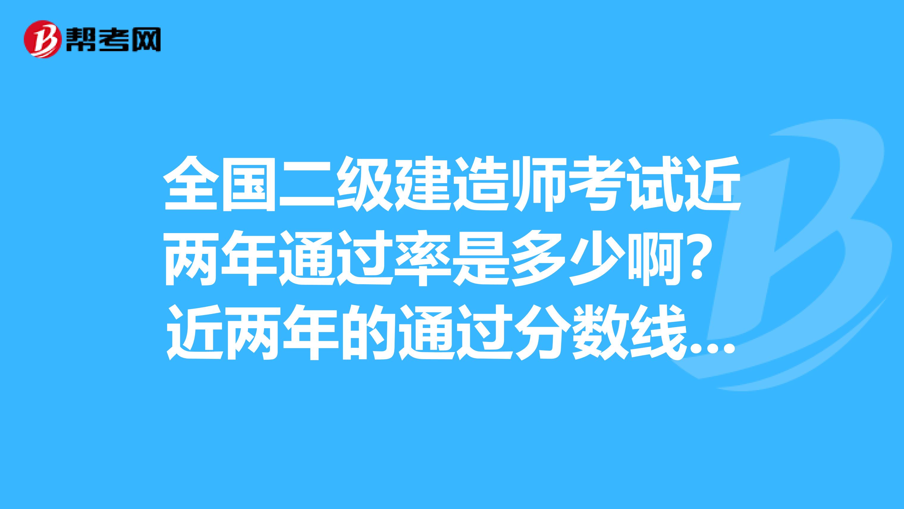 全国二级建造师考试近两年通过率是多少啊？近两年的通过分数线是多少啊？谢谢