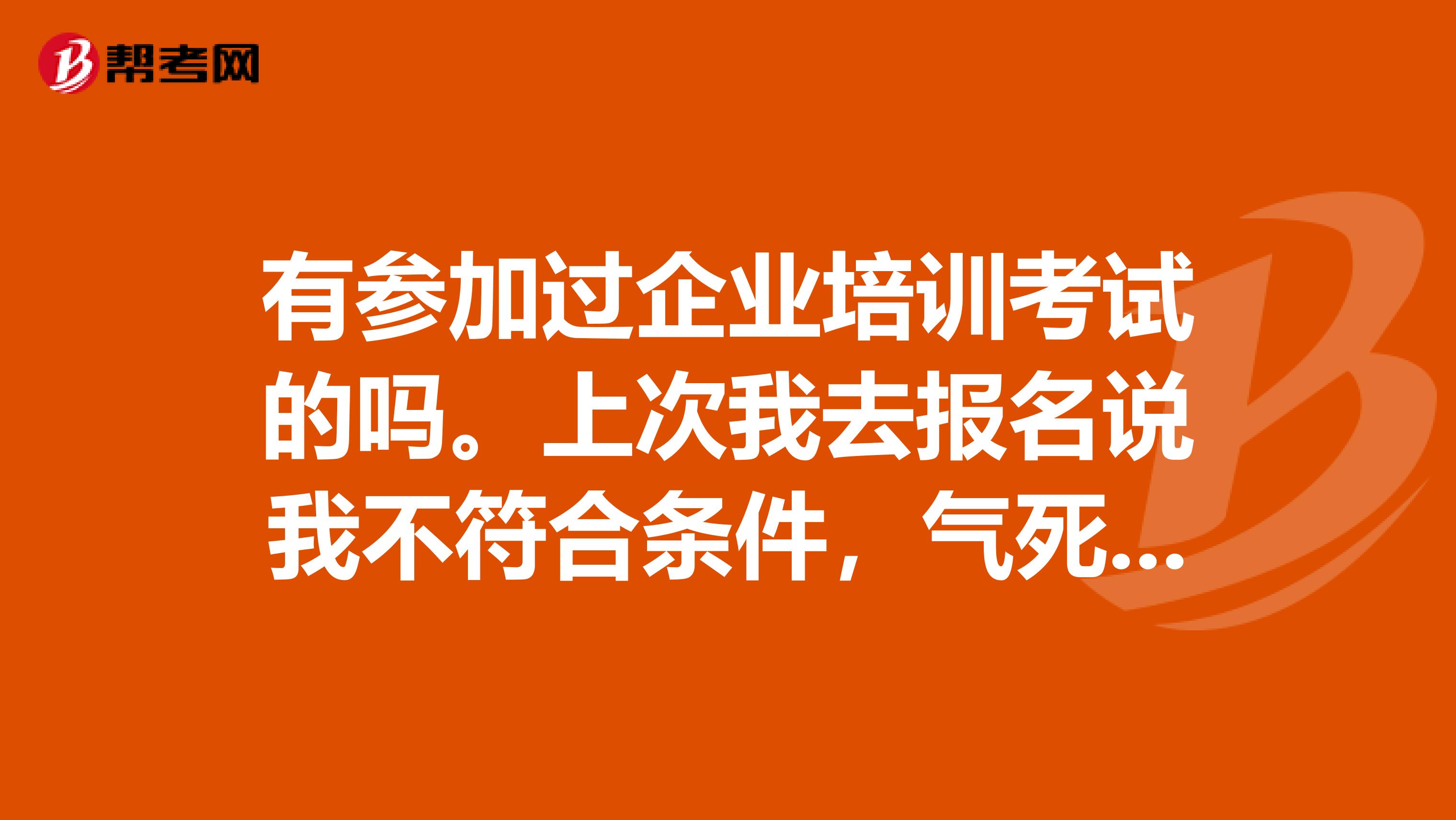 有参加过企业培训考试的吗。上次我去报名说我不符合条件,气死了,都有什么条件啊。
