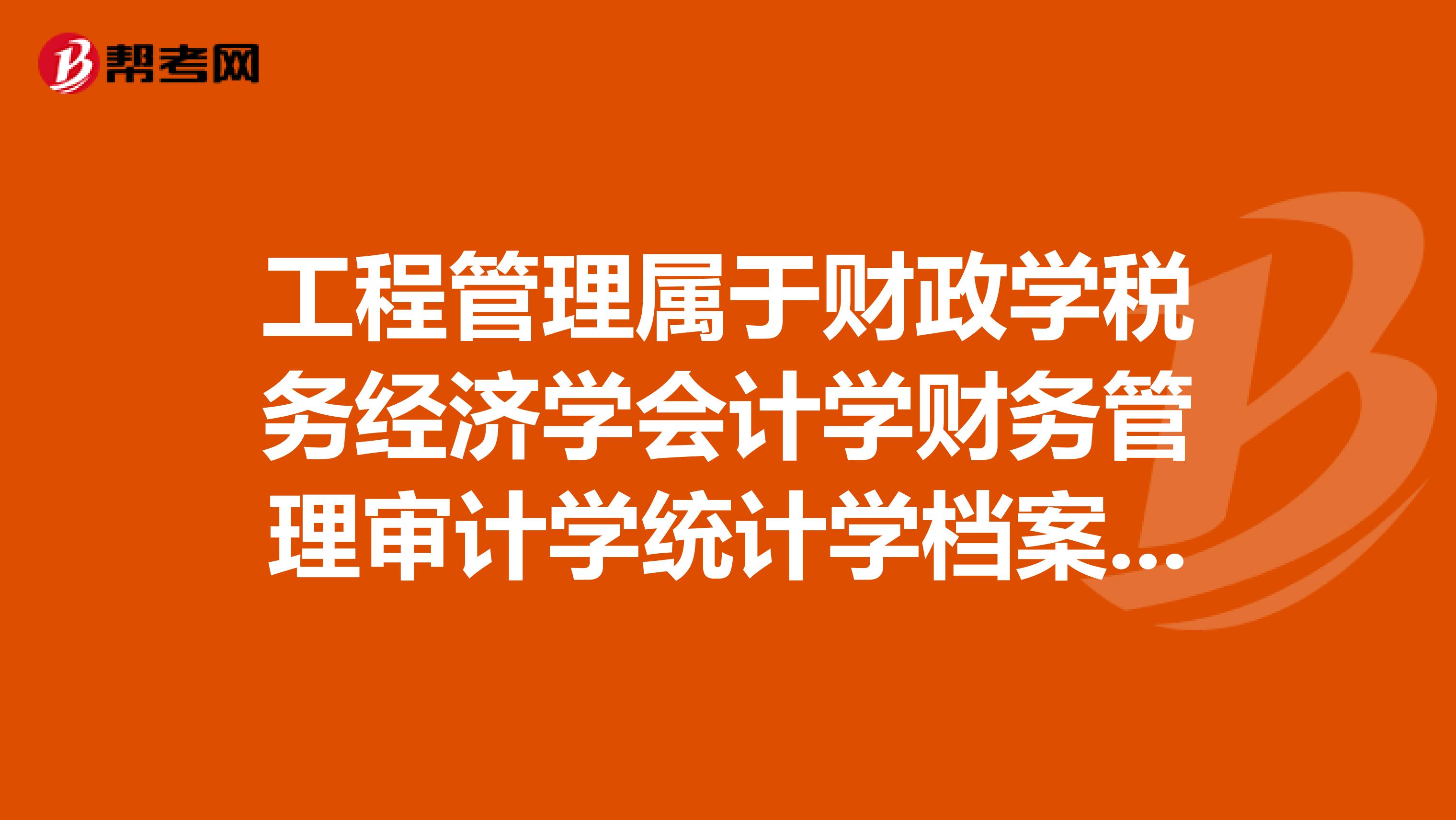 工程管理属于财政学税务经济学会计学财务管理审计学统计学档案学等相关专业吗?谢谢