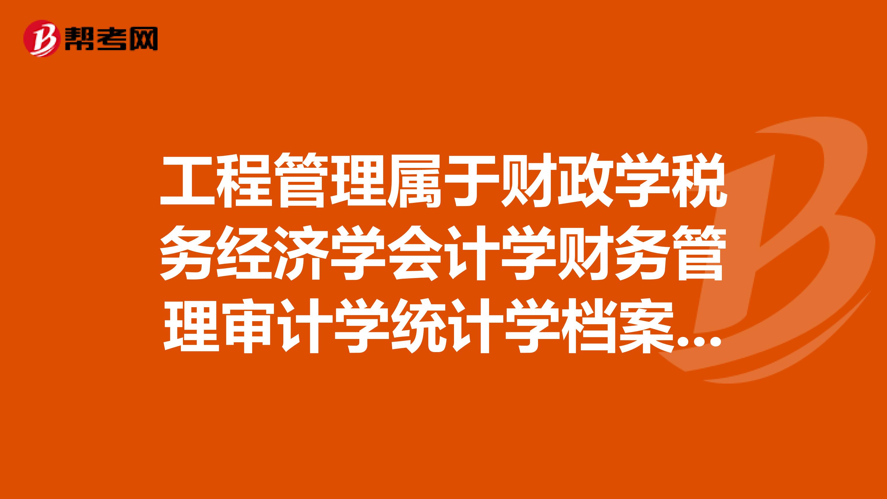 工程管理属于财政学税务经济学会计学财务管理审计学统计学档案学等相关专业吗？谢谢