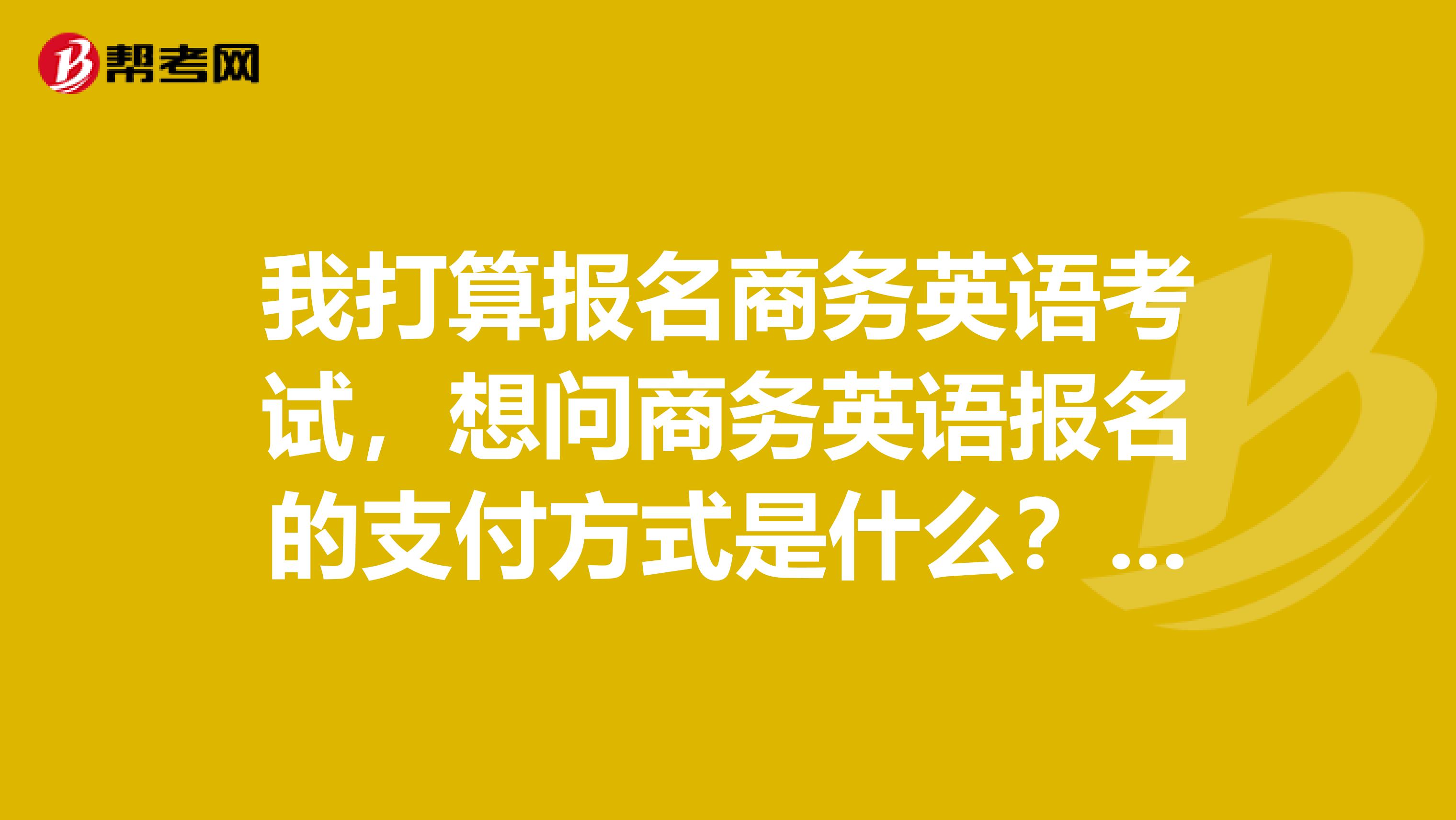 我打算报名商务英语考试,想问商务英语报名的支付方式是什么?有什么选择