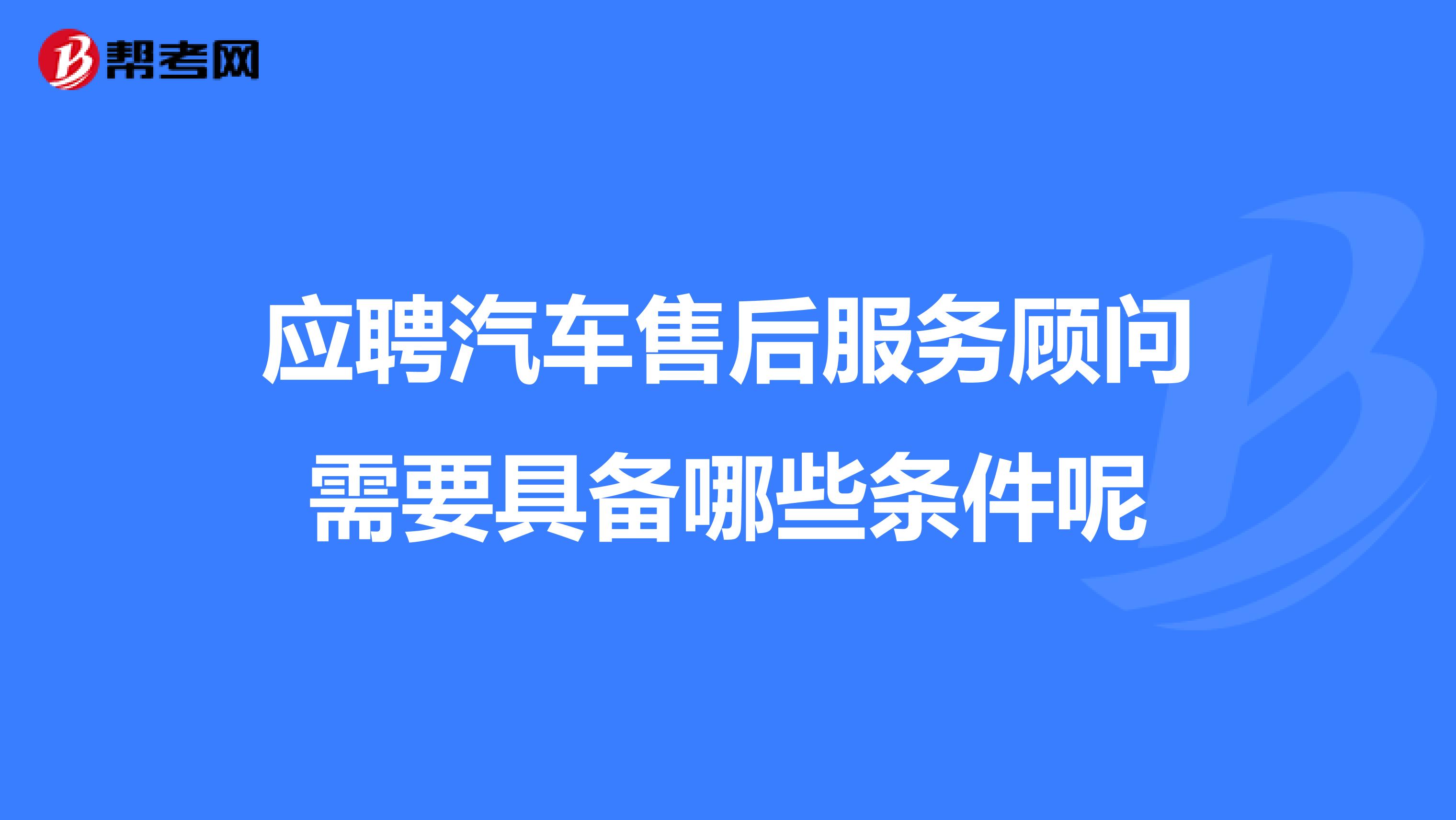 应聘汽车售后服务顾问需要具备哪些条件呢