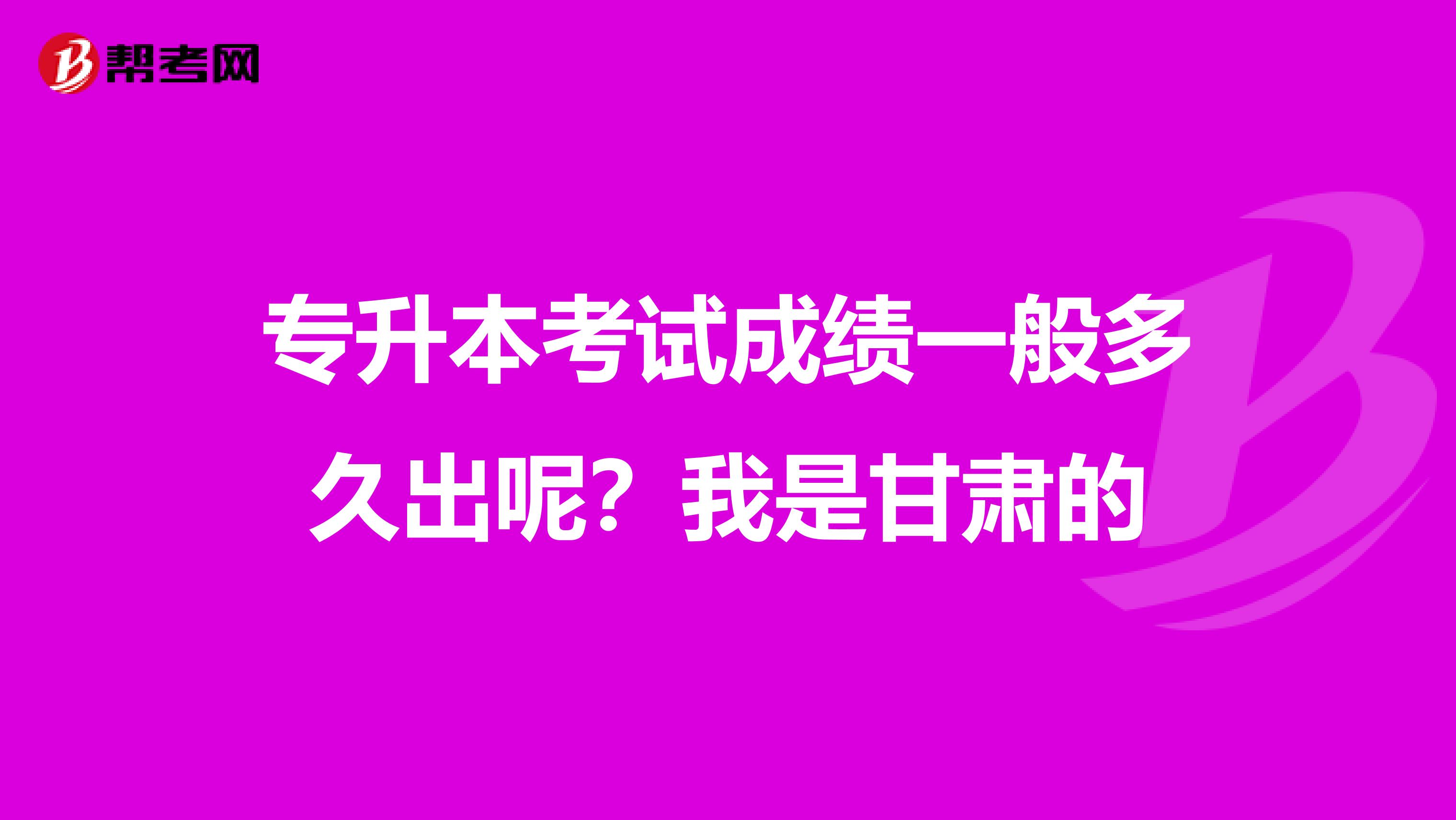 专升本考试成绩一般多久出呢？我是甘肃的