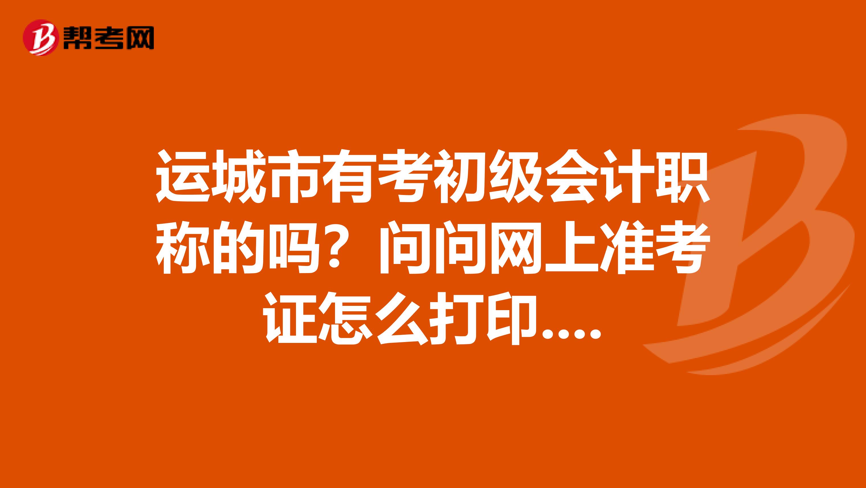 運城市有考初級會計職稱的嗎？問問網上準考證怎么打印....