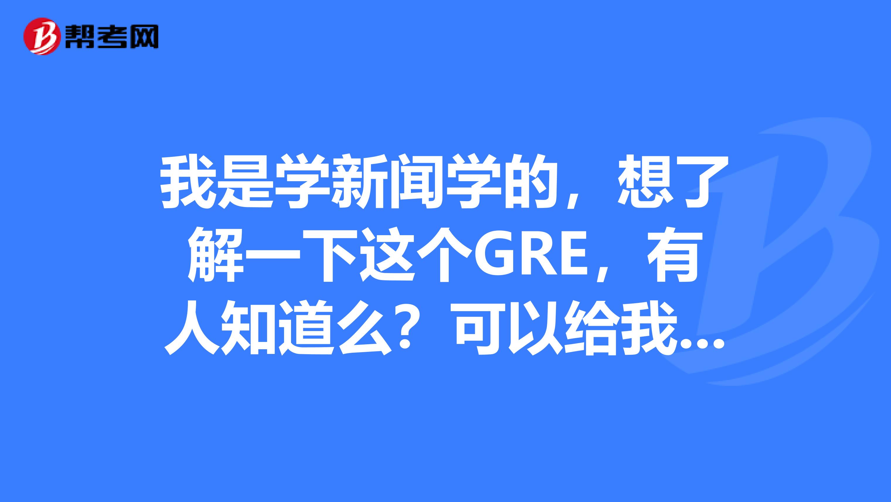 我是学新闻学的,想了解一下这个GRE,有人知道么?可以给我讲下嘛
