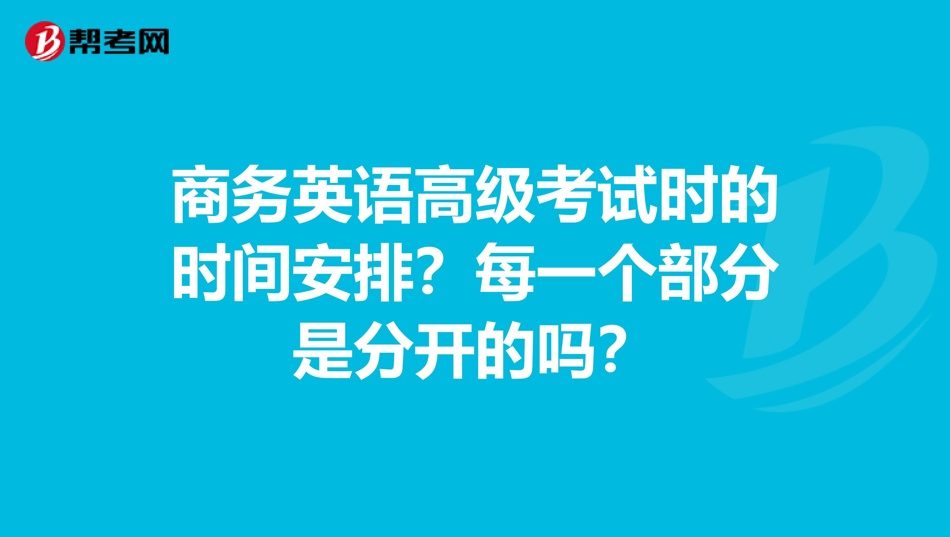 商务英语高级考试时的时间安排?每一个部分是分开的吗?