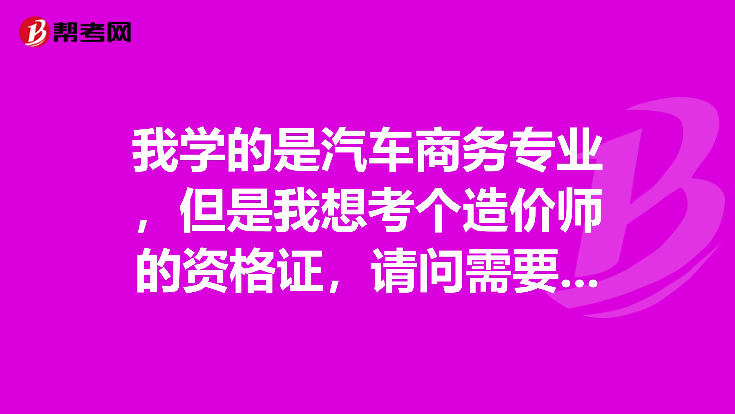 我学的是汽车商务专业，但是我想考个造价师的资格证，请问需要些什么资质和要求。考证必须要工作满6年么？