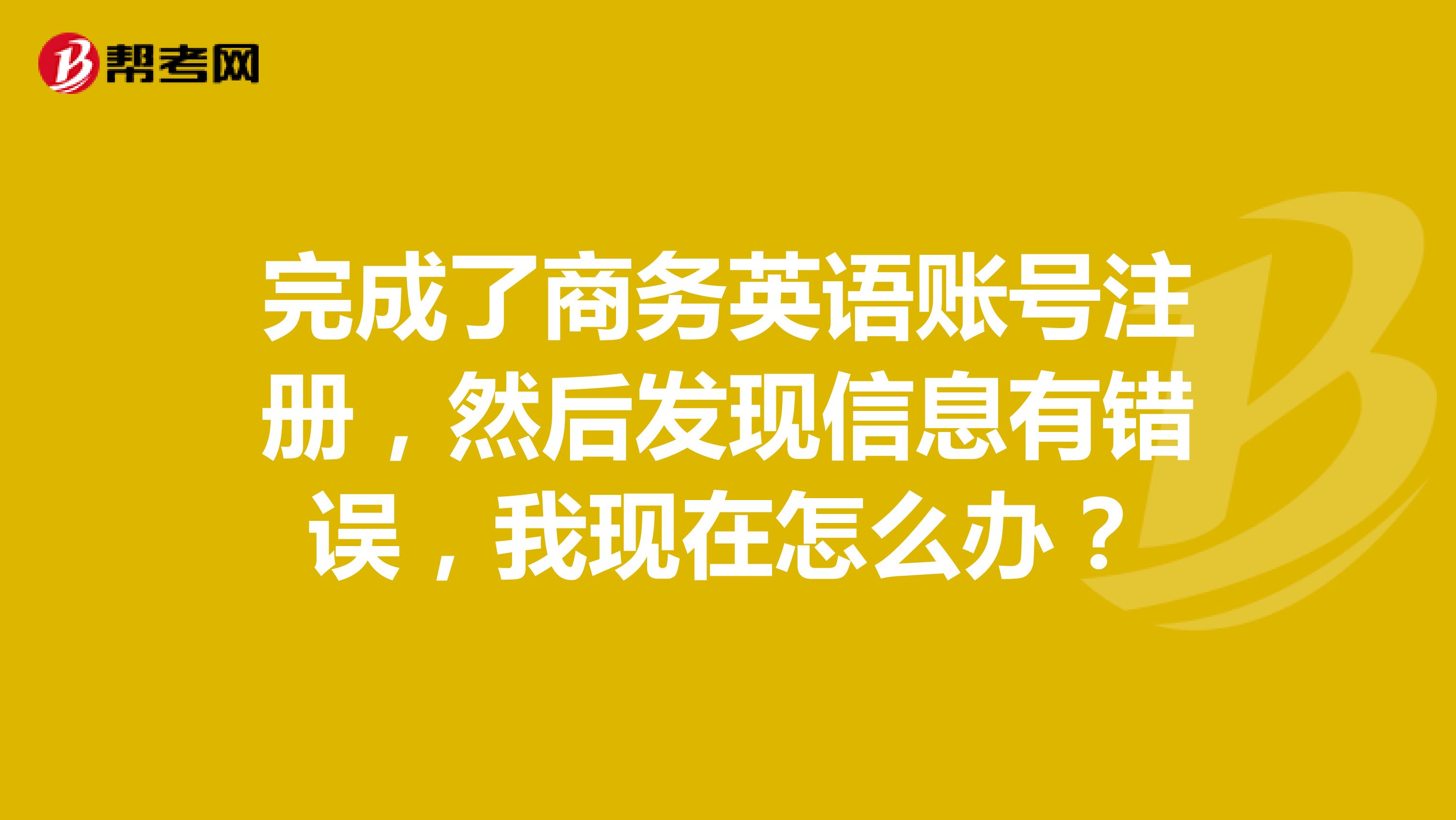 完成了商務英語賬號注冊，然后發現信息有錯誤，我現在怎么辦？