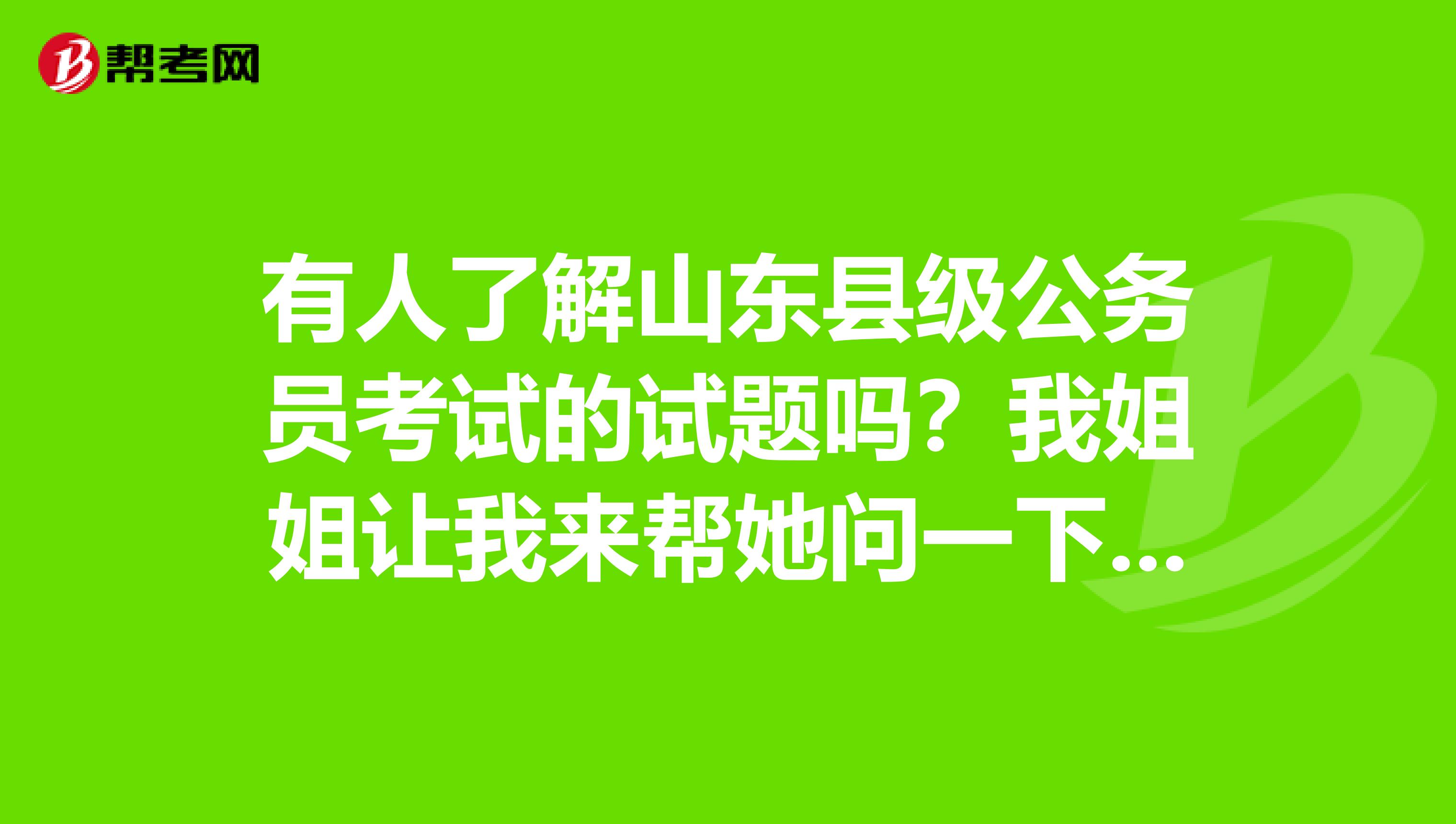 有人了解山东县级公务员考试的试题吗?我姐姐让我来帮她问一下,谢谢各位了