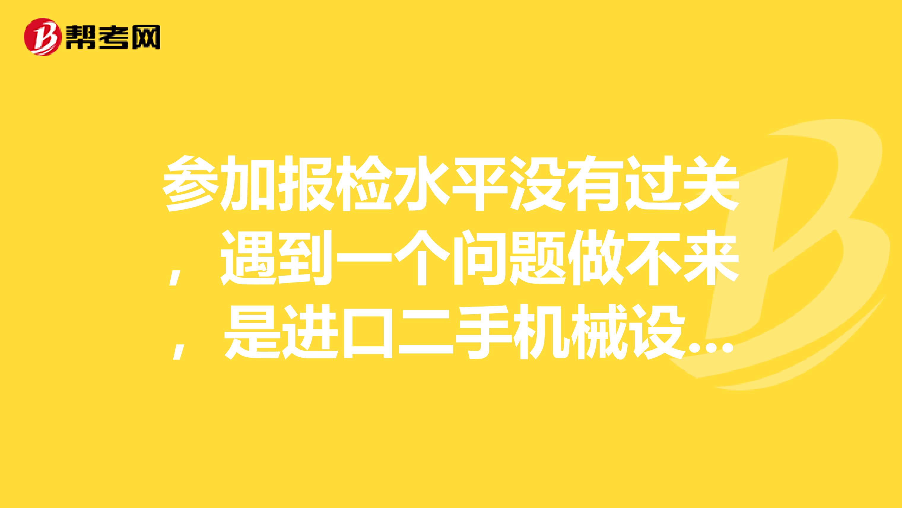 参加报检水平没有过关，遇到一个问题做不来，是进口二手机械设备的货源地是哪些，求大神指教