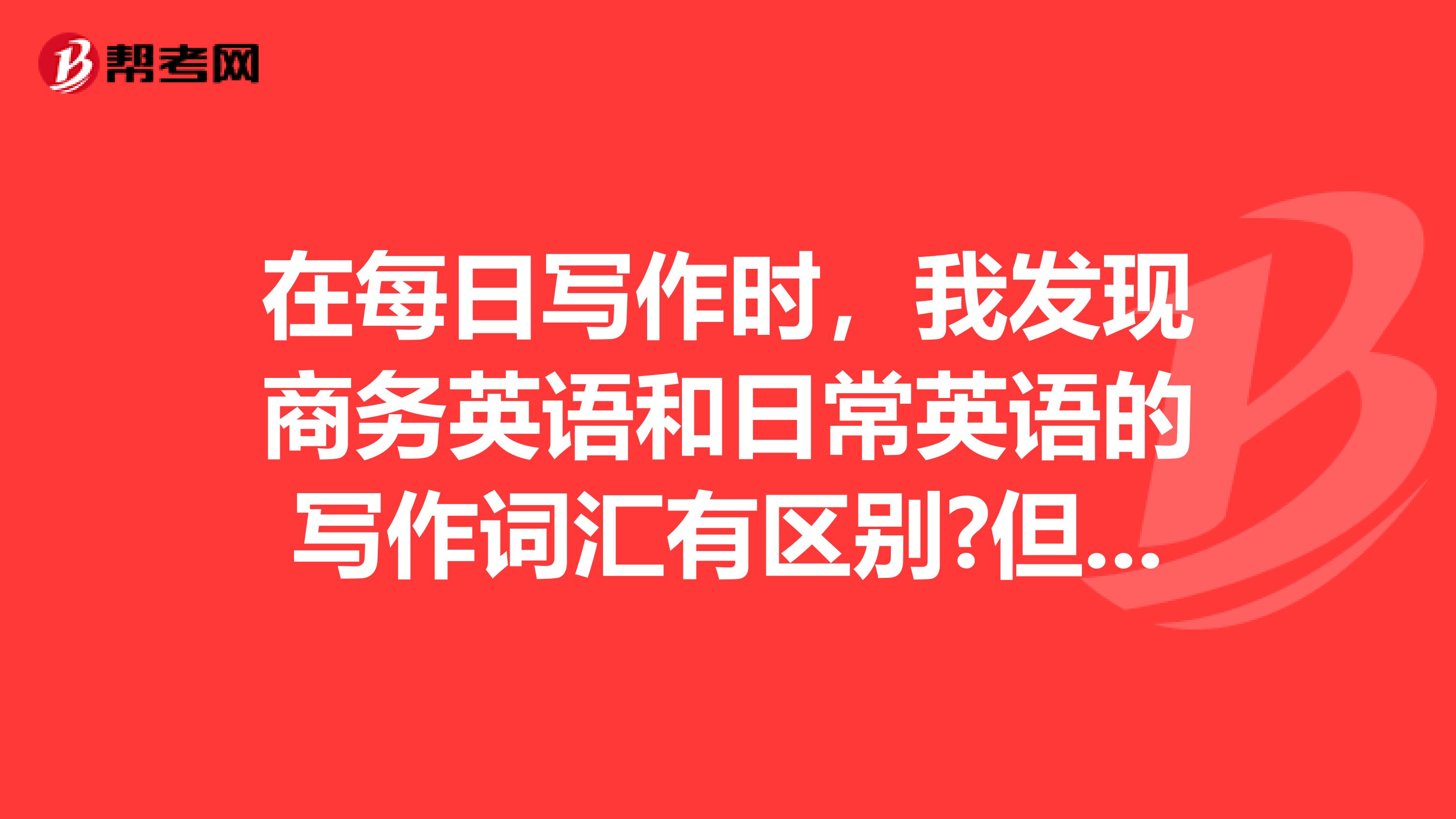 在每日写作时,我发现商务英语和日常英语的写作词汇有区别?但是具体的区别还是需要大神来解答的哦