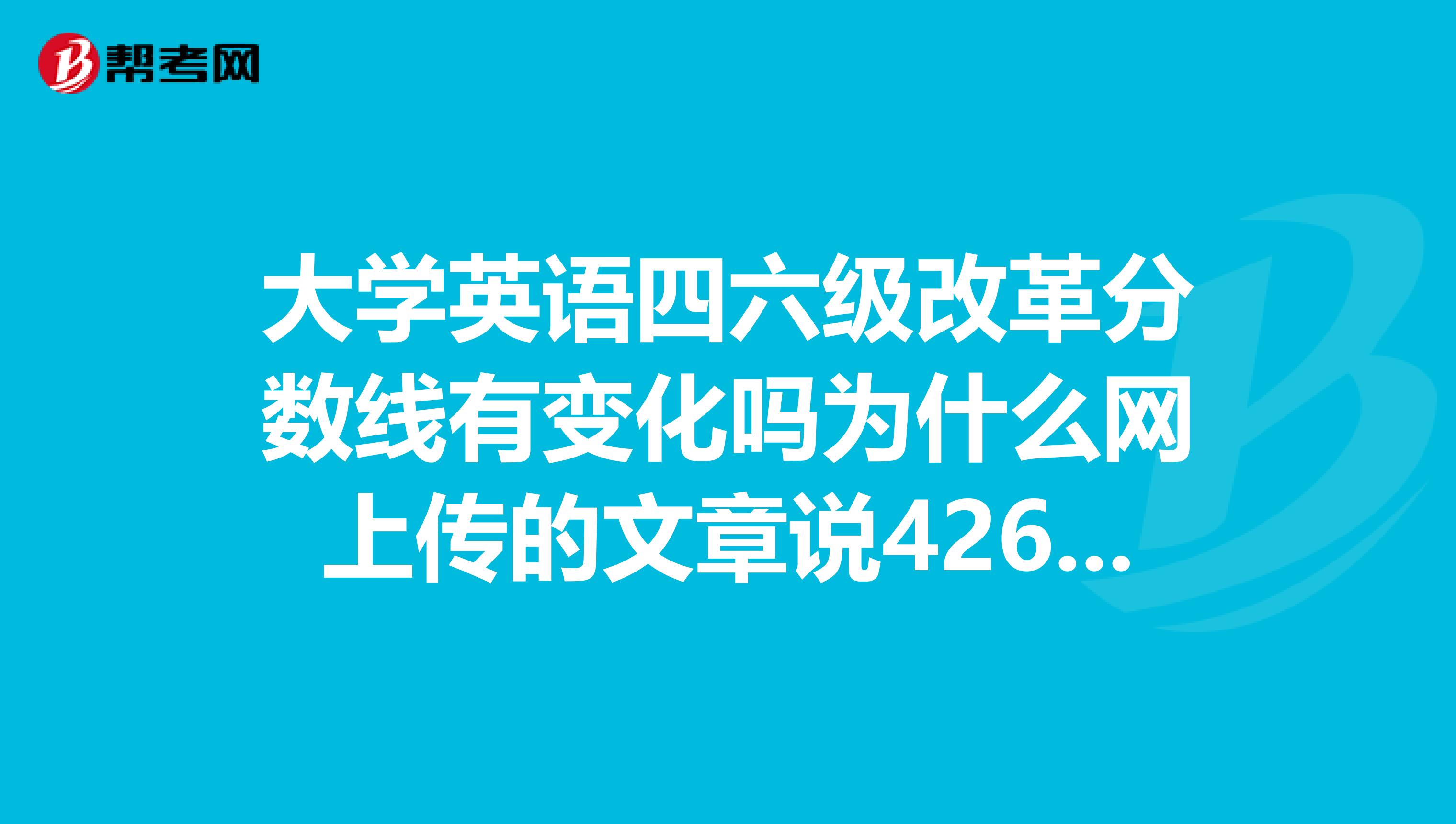 大学英语四六级改革分数线有变化吗为什么网上传的文章说426然而官方没有提及，新闻中也没有