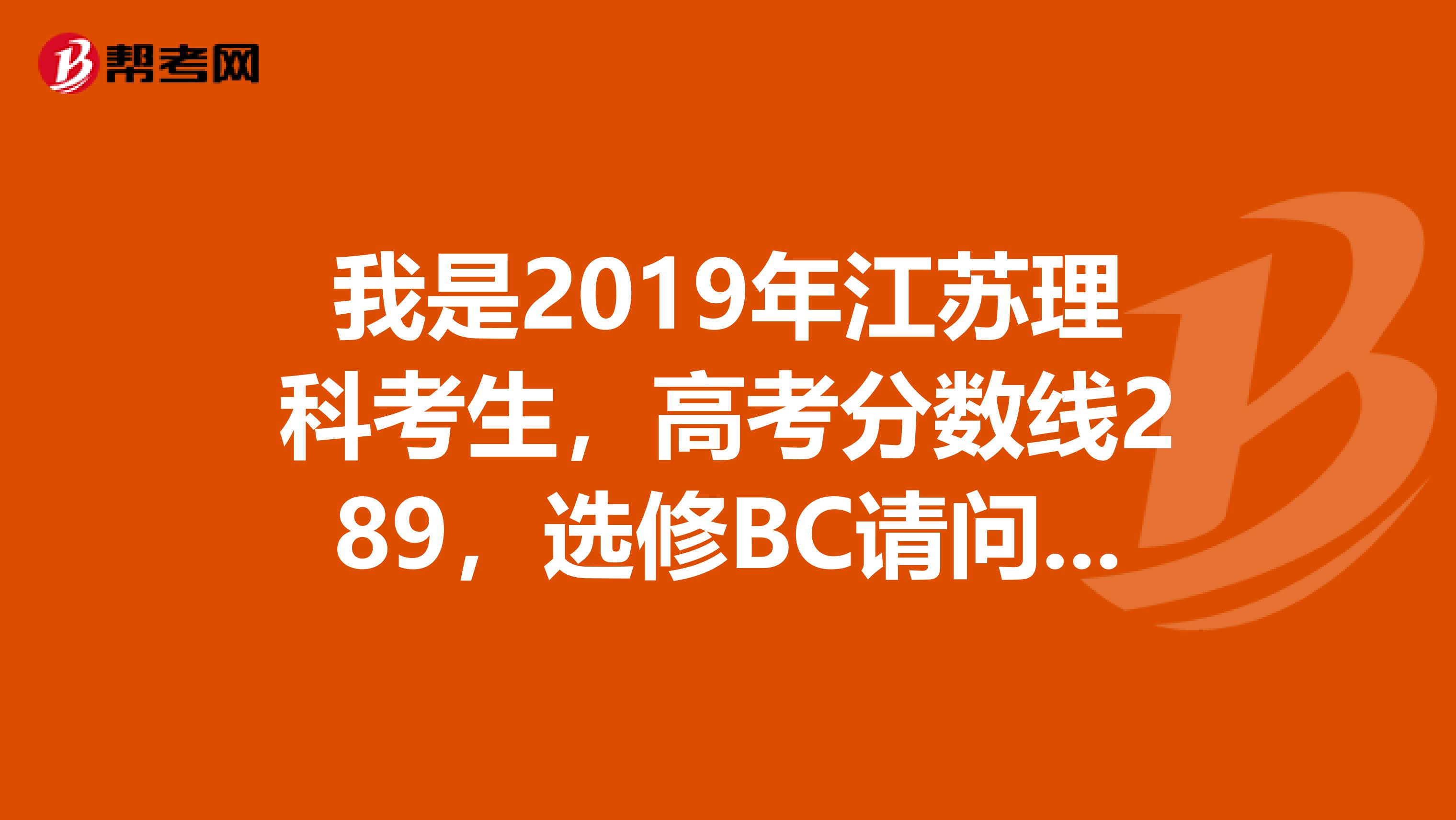 我是2019年江苏理科考生，高考分数线289，选修BC请问可以报考什么样的三本学校，南京的，或是苏州的，谢