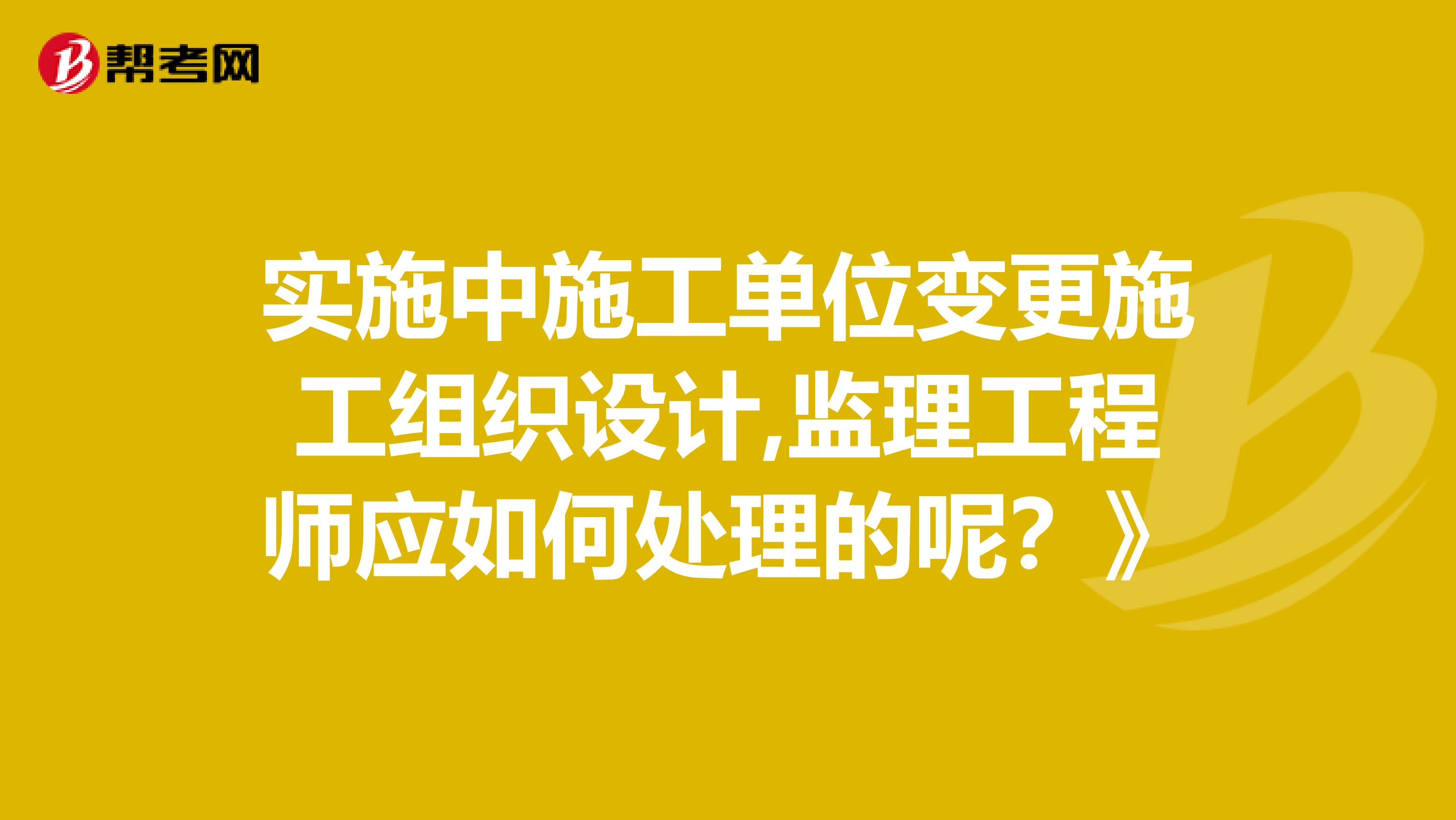 实施中施工单位变更施工组织设计,监理工程师应如何处理的呢？》