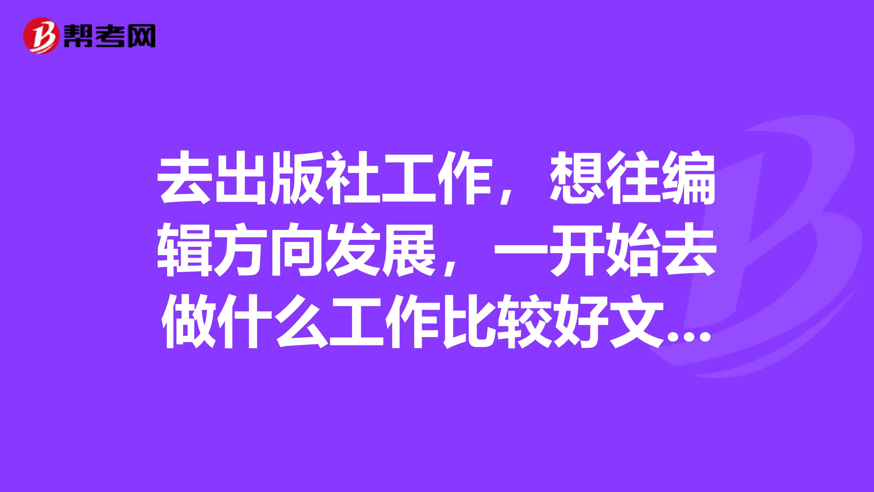 去出版社工作,想往编辑方向发展,一开始去做什么工作比较好文字编辑校对还是什么在哪个部门