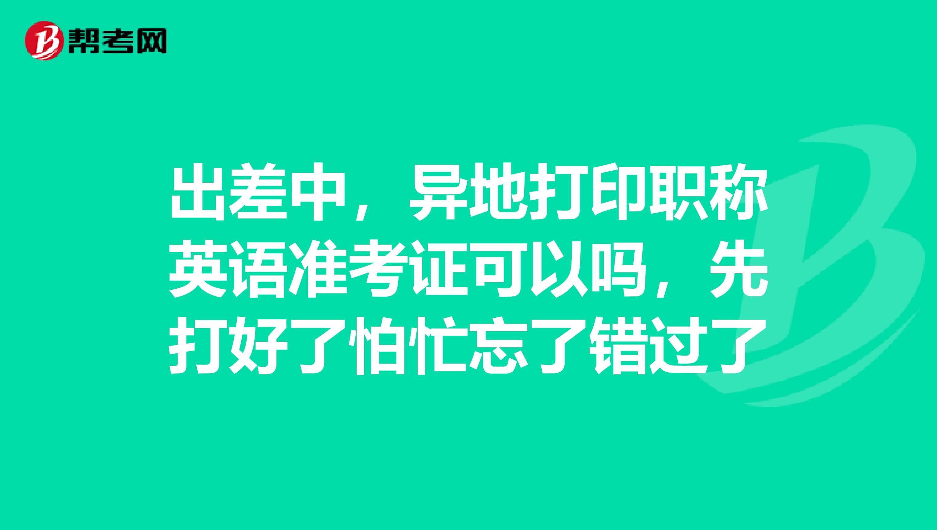 出差中，异地打印职称英语准考证可以吗，先打好了怕忙忘了错过了