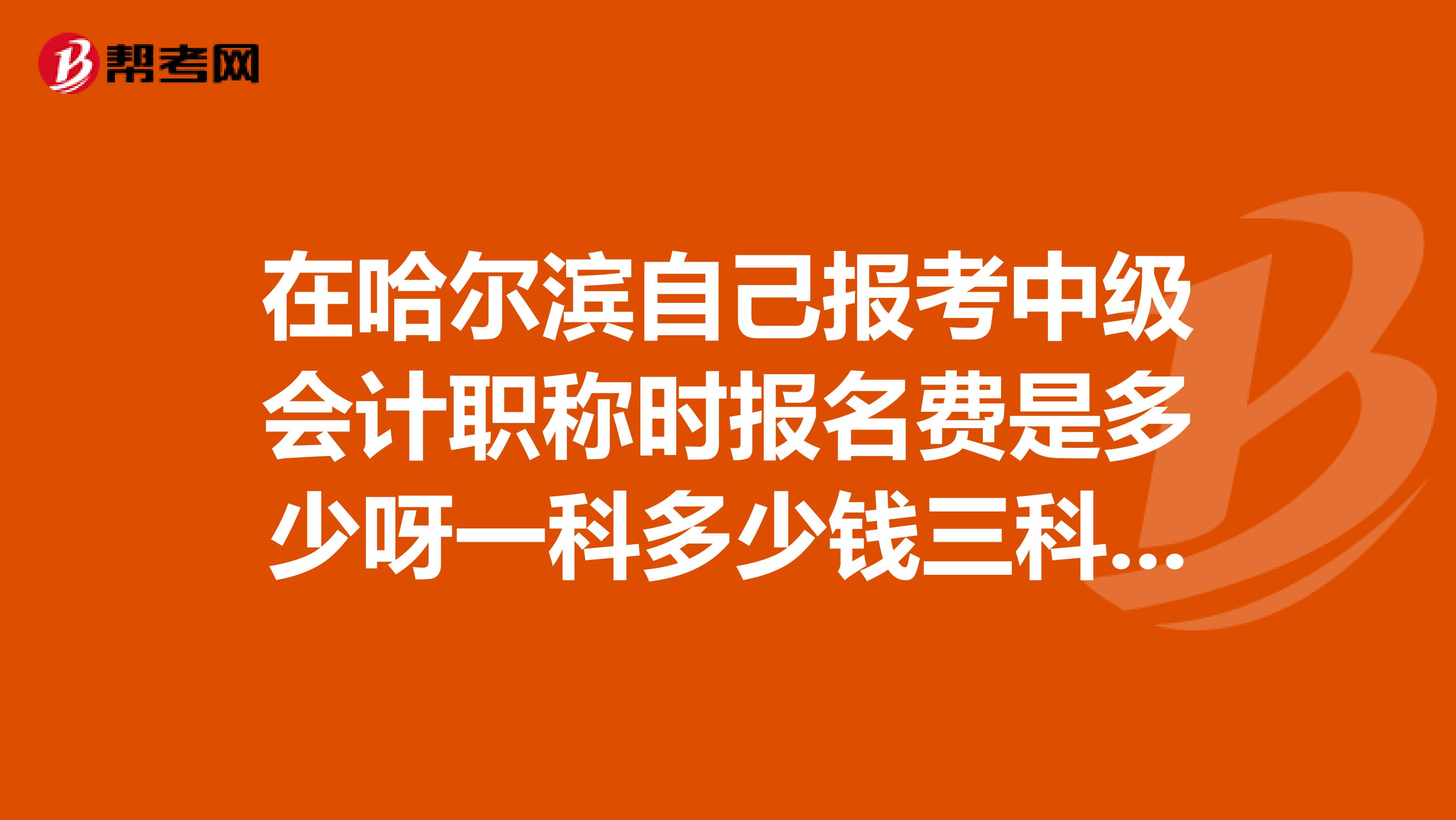 在哈尔滨自己报考中级会计职称时报名费是多少呀一科多少钱三科一样价吗