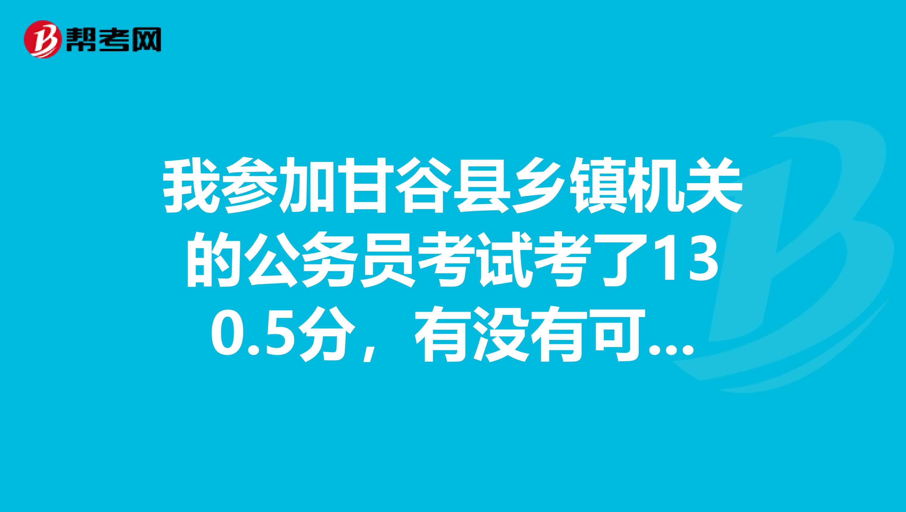 我参加甘谷县乡镇机关的公务员考试考了130.5分,有没有可能进入天水市甘谷县的公务员面试