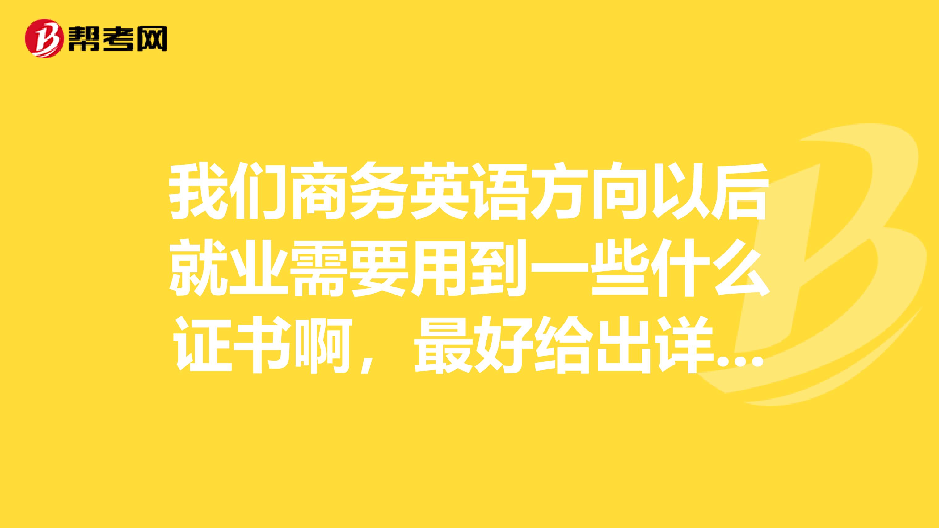 我们商务英语方向以后就业需要用到一些什么证书啊,最好给出详细的答案。。谢谢