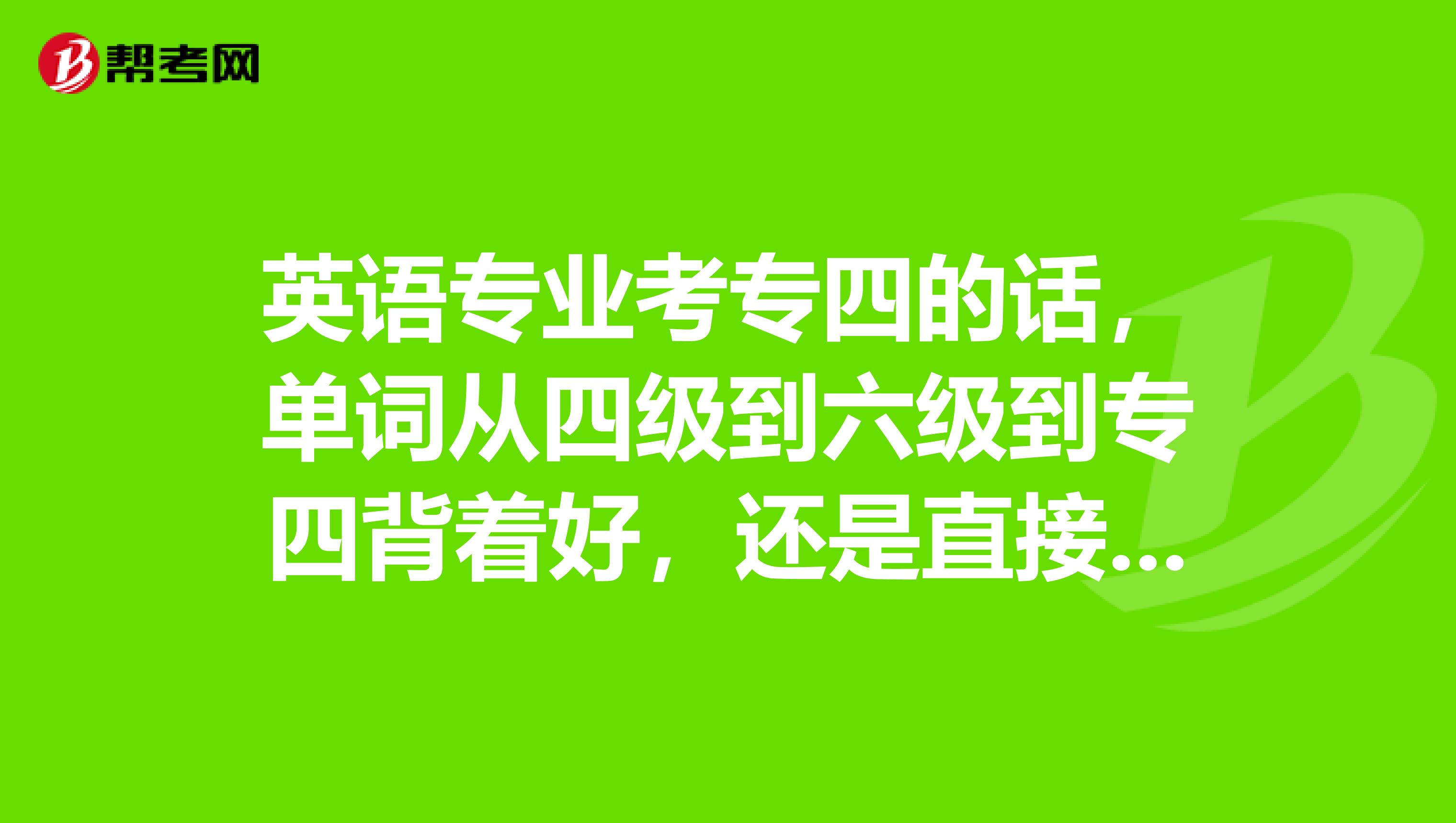 英语专业考专四的话，单词从四级到六级到专四背着好，还是直接背专四单词好啊？