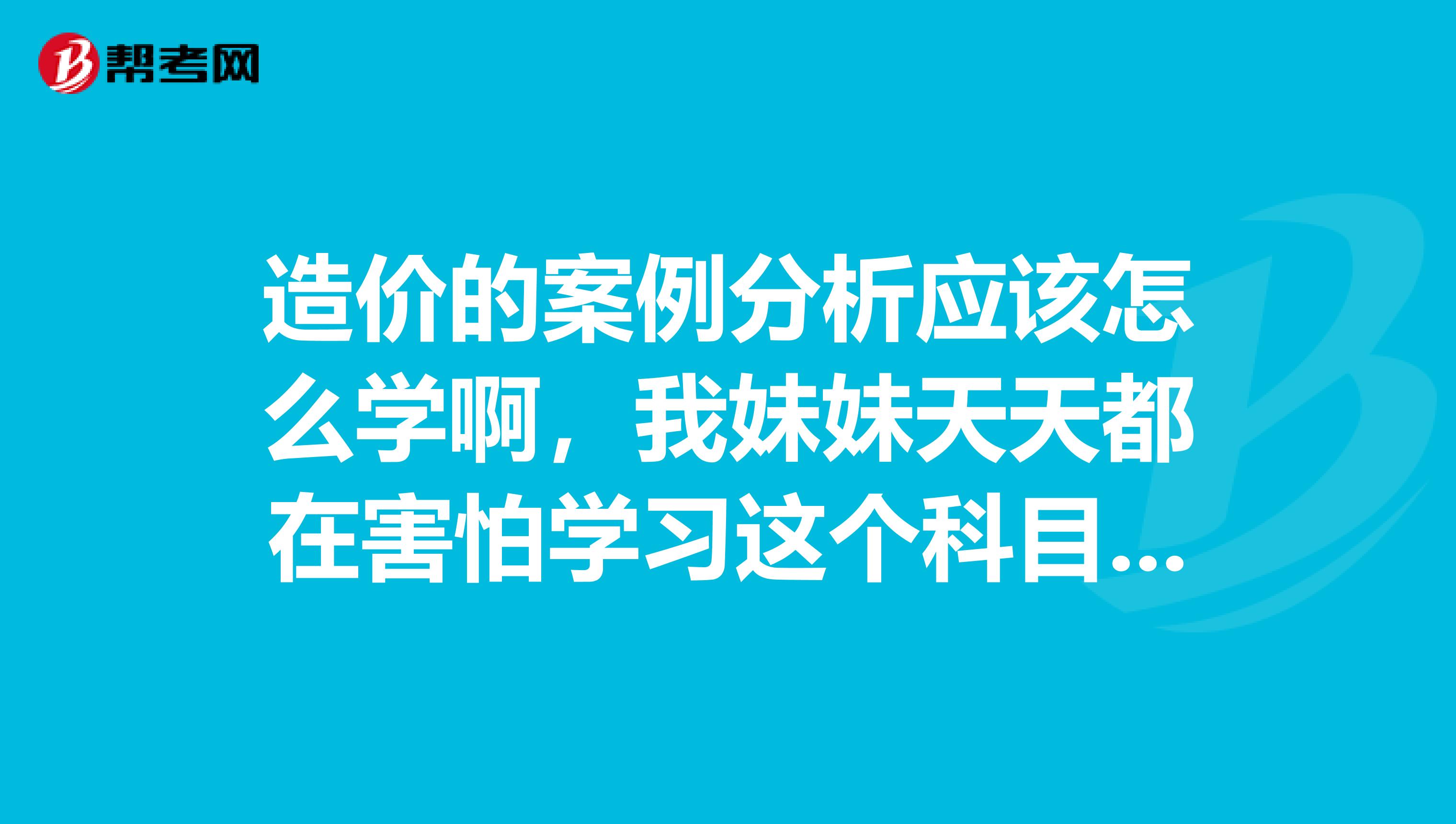 造价的案例分析应该怎么学啊,我妹妹天天都在害怕学习这个科目,怎么办啊?