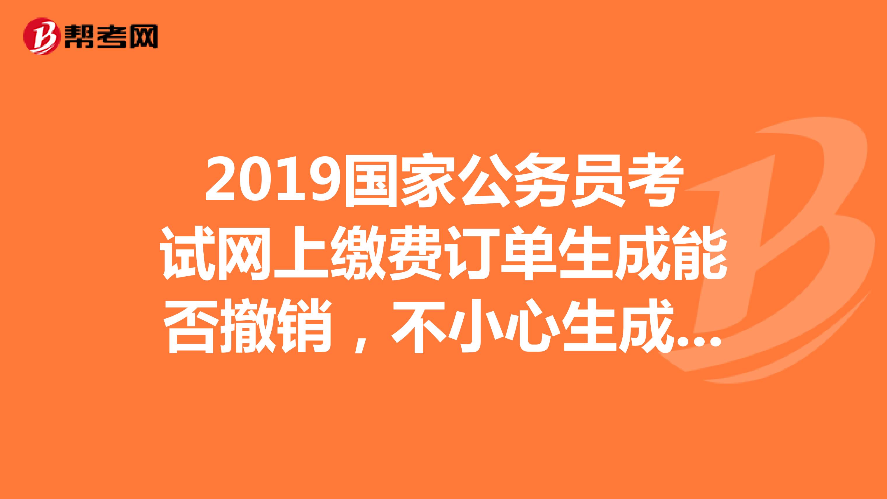2019国家公务员考试网上缴费订单生成能否撤销,不小心生成一个订单,但未缴费,能否撤回重新缴费?