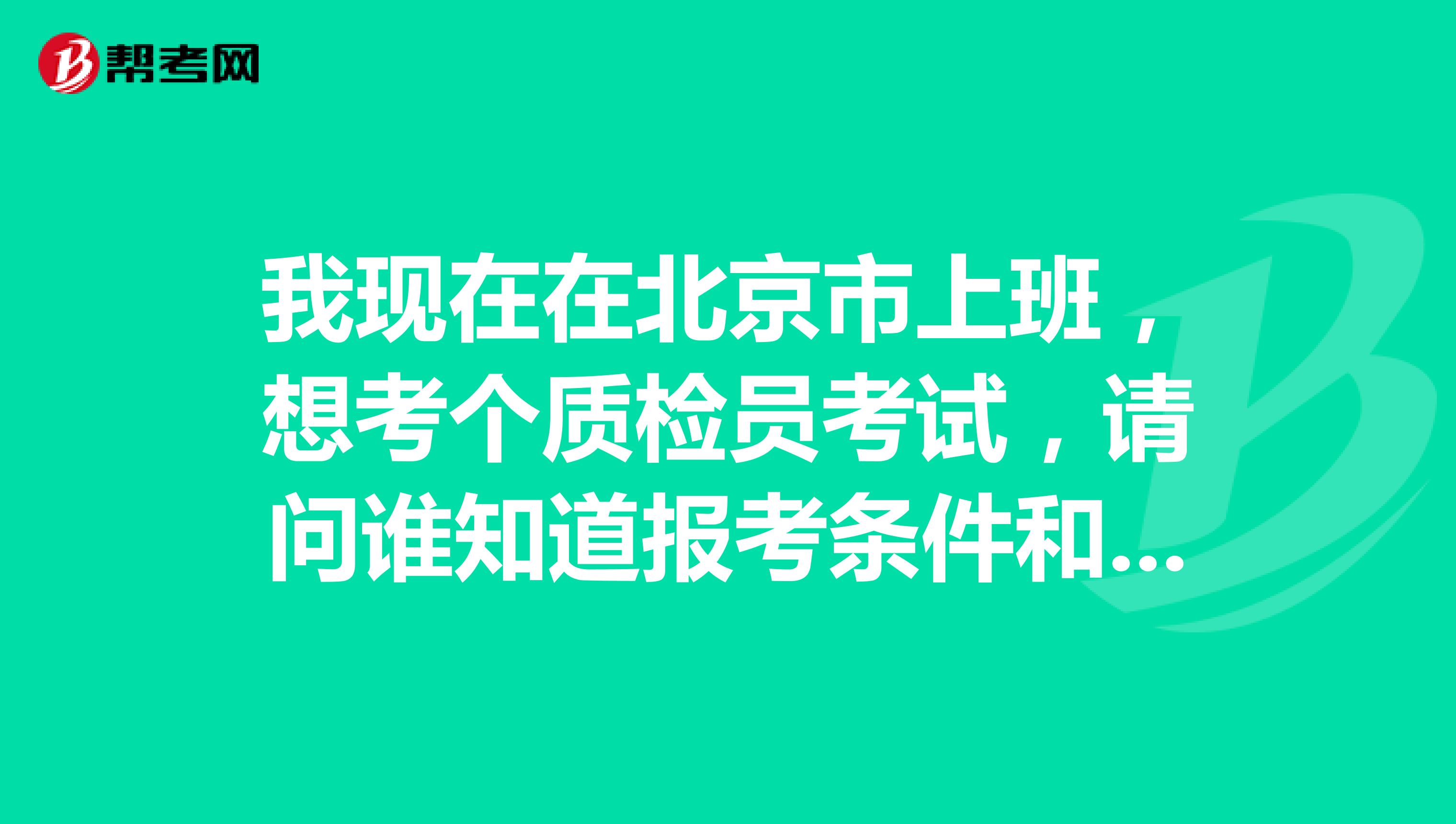 我现在在北京市上班，想考个质检员考试，请问谁知道报考条件和考试时间的？